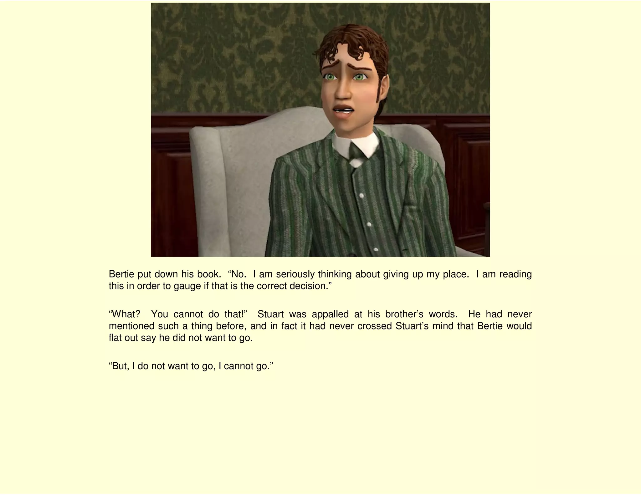 Bertie put down his book. “No. I am seriously thinking about giving up my place. I am reading
this in order to gauge if that is the correct decision.”

“What? You cannot do that!” Stuart was appalled at his brother’s words. He had never
mentioned such a thing before, and in fact it had never crossed Stuart’s mind that Bertie would
flat out say he did not want to go.

“But, I do not want to go, I cannot go.”
 