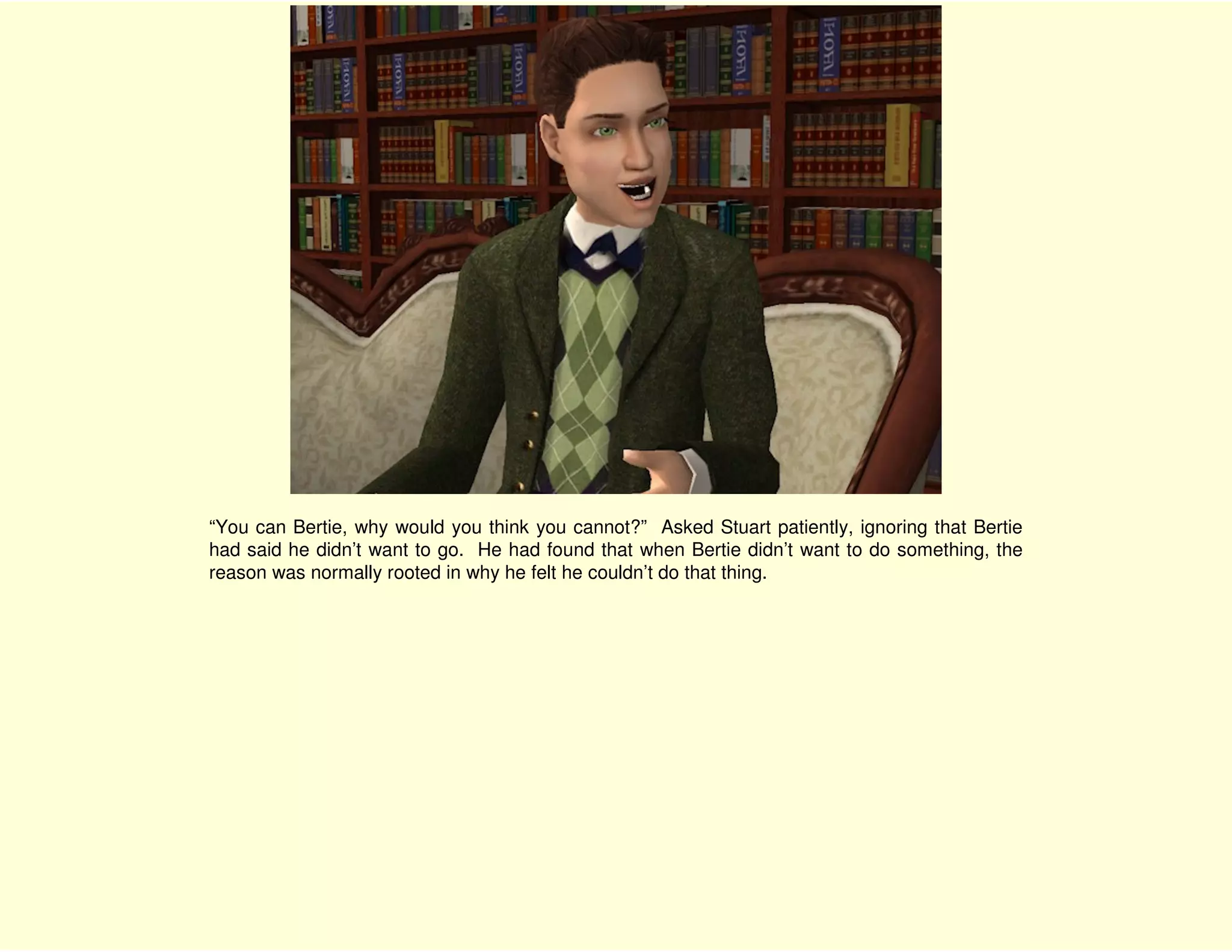 “You can Bertie, why would you think you cannot?” Asked Stuart patiently, ignoring that Bertie
had said he didn’t want to go. He had found that when Bertie didn’t want to do something, the
reason was normally rooted in why he felt he couldn’t do that thing.
 
