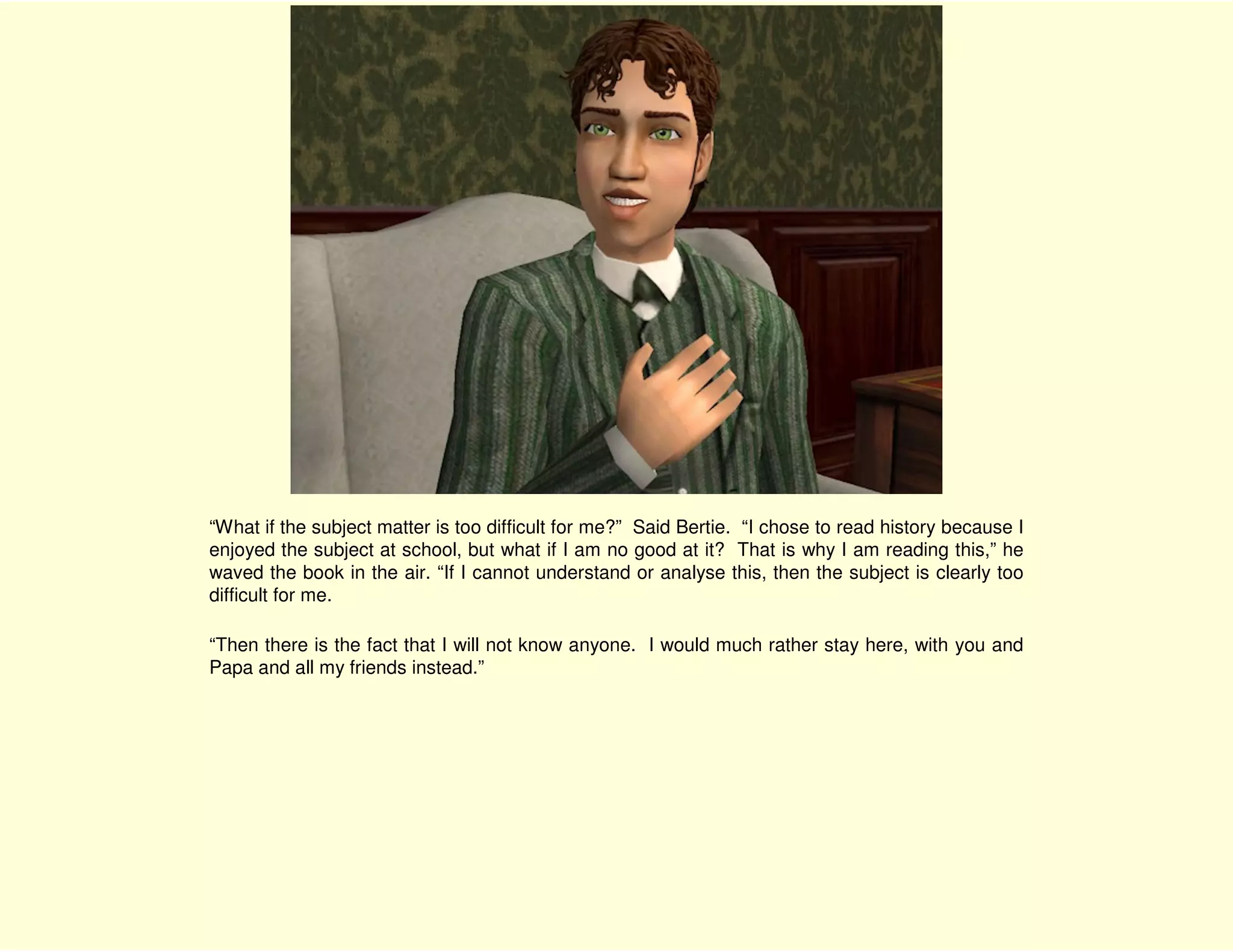 “What if the subject matter is too difficult for me?” Said Bertie. “I chose to read history because I
enjoyed the subject at school, but what if I am no good at it? That is why I am reading this,” he
waved the book in the air. “If I cannot understand or analyse this, then the subject is clearly too
difficult for me.

“Then there is the fact that I will not know anyone. I would much rather stay here, with you and
Papa and all my friends instead.”
 