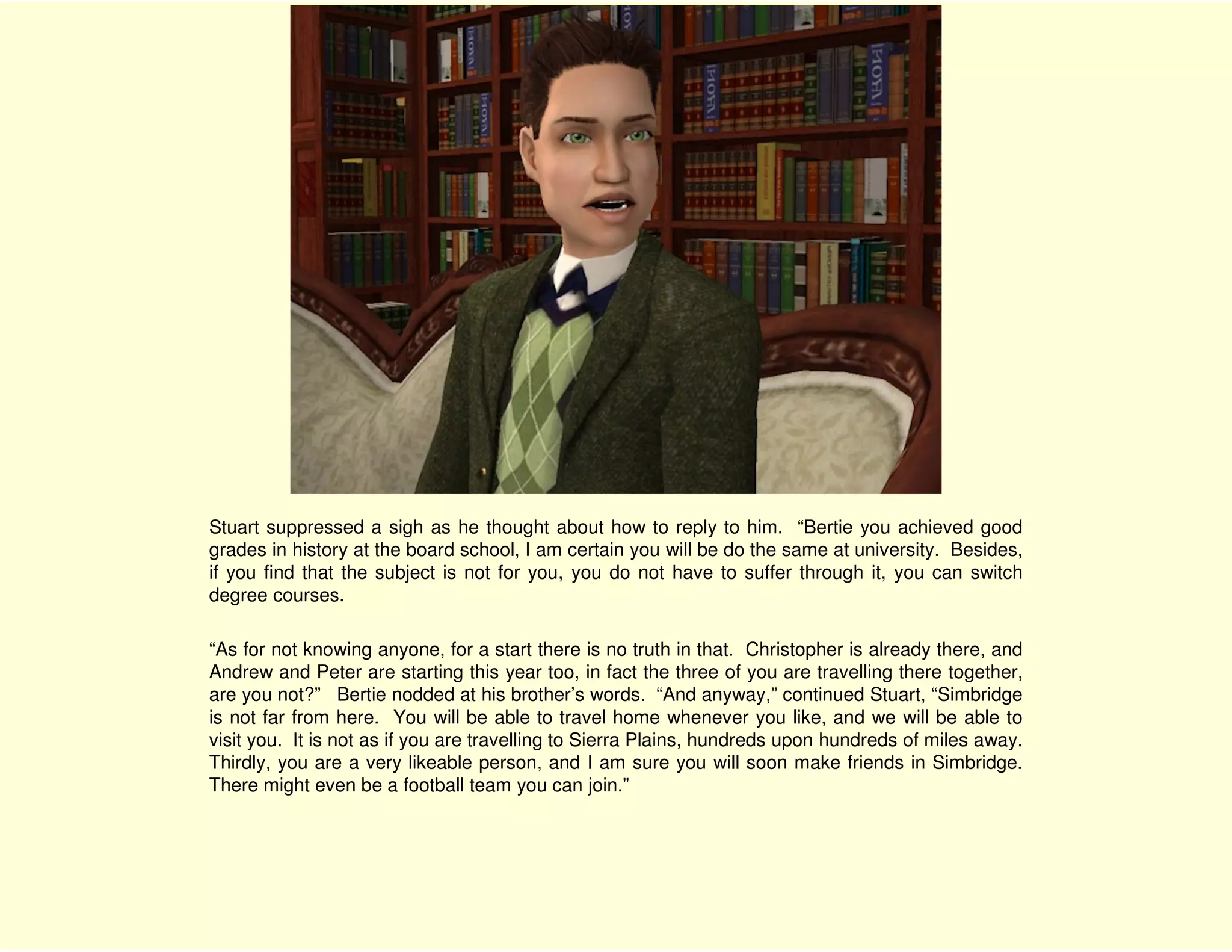 Stuart suppressed a sigh as he thought about how to reply to him. “Bertie you achieved good
grades in history at the board school, I am certain you will be do the same at university. Besides,
if you find that the subject is not for you, you do not have to suffer through it, you can switch
degree courses.

“As for not knowing anyone, for a start there is no truth in that. Christopher is already there, and
Andrew and Peter are starting this year too, in fact the three of you are travelling there together,
are you not?” Bertie nodded at his brother’s words. “And anyway,” continued Stuart, “Simbridge
is not far from here. You will be able to travel home whenever you like, and we will be able to
visit you. It is not as if you are travelling to Sierra Plains, hundreds upon hundreds of miles away.
Thirdly, you are a very likeable person, and I am sure you will soon make friends in Simbridge.
There might even be a football team you can join.”
 