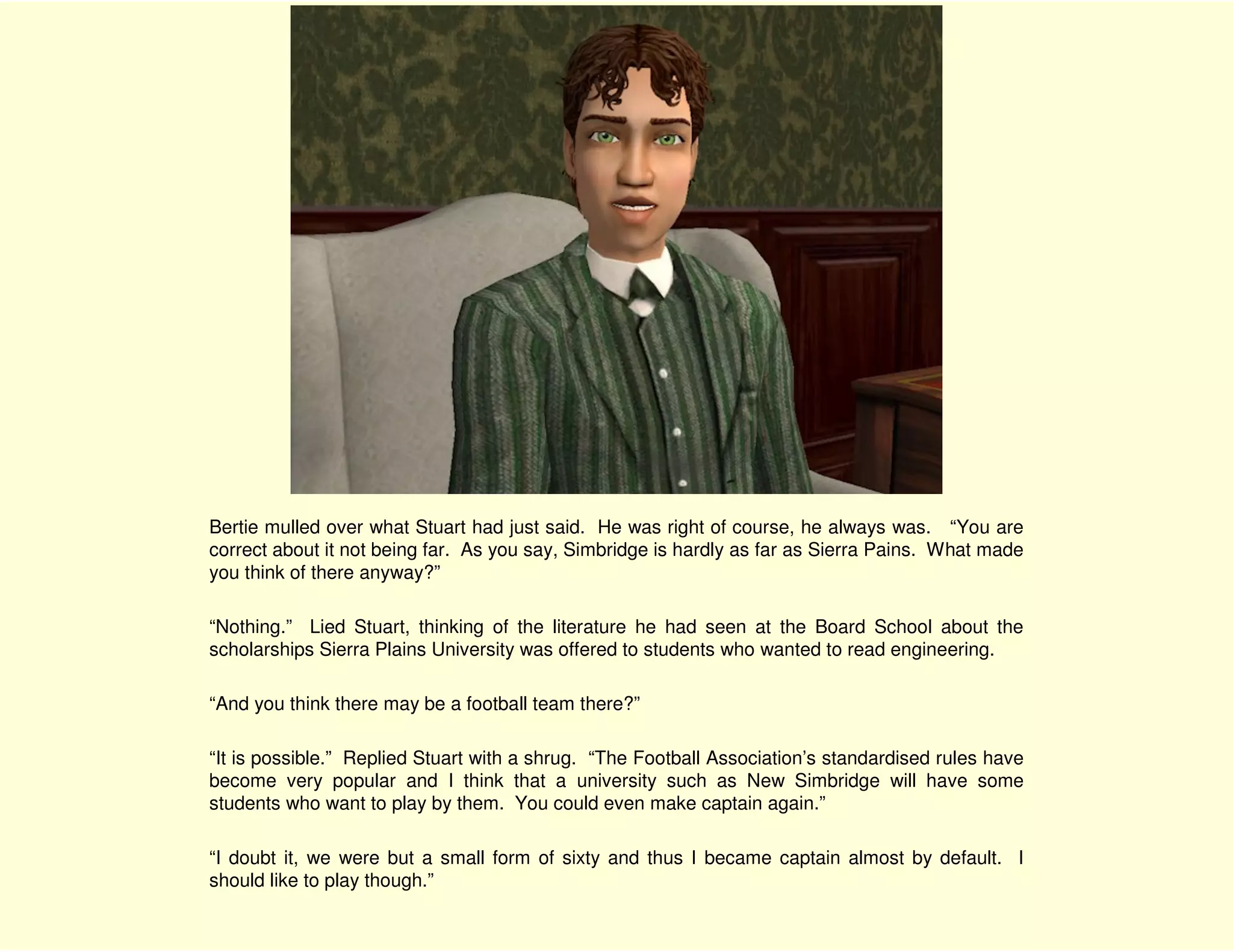 Bertie mulled over what Stuart had just said. He was right of course, he always was. “You are
correct about it not being far. As you say, Simbridge is hardly as far as Sierra Pains. What made
you think of there anyway?”

“Nothing.” Lied Stuart, thinking of the literature he had seen at the Board School about the
scholarships Sierra Plains University was offered to students who wanted to read engineering.

“And you think there may be a football team there?”

“It is possible.” Replied Stuart with a shrug. “The Football Association’s standardised rules have
become very popular and I think that a university such as New Simbridge will have some
students who want to play by them. You could even make captain again.”

“I doubt it, we were but a small form of sixty and thus I became captain almost by default. I
should like to play though.”
 
