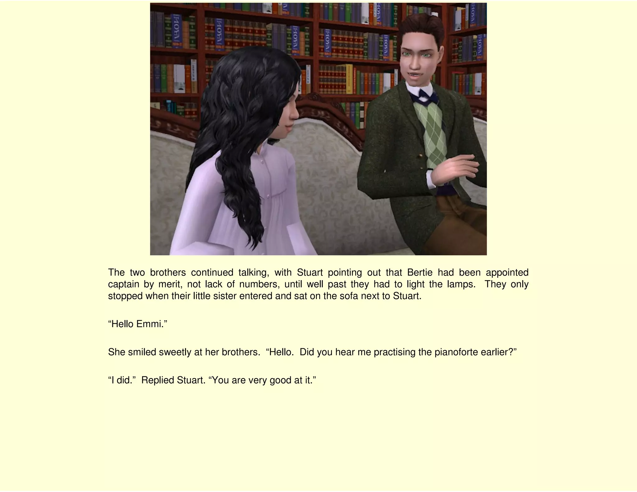 The two brothers continued talking, with Stuart pointing out that Bertie had been appointed
captain by merit, not lack of numbers, until well past they had to light the lamps. They only
stopped when their little sister entered and sat on the sofa next to Stuart.

“Hello Emmi.”

She smiled sweetly at her brothers. “Hello. Did you hear me practising the pianoforte earlier?”

“I did.” Replied Stuart. “You are very good at it.”
 