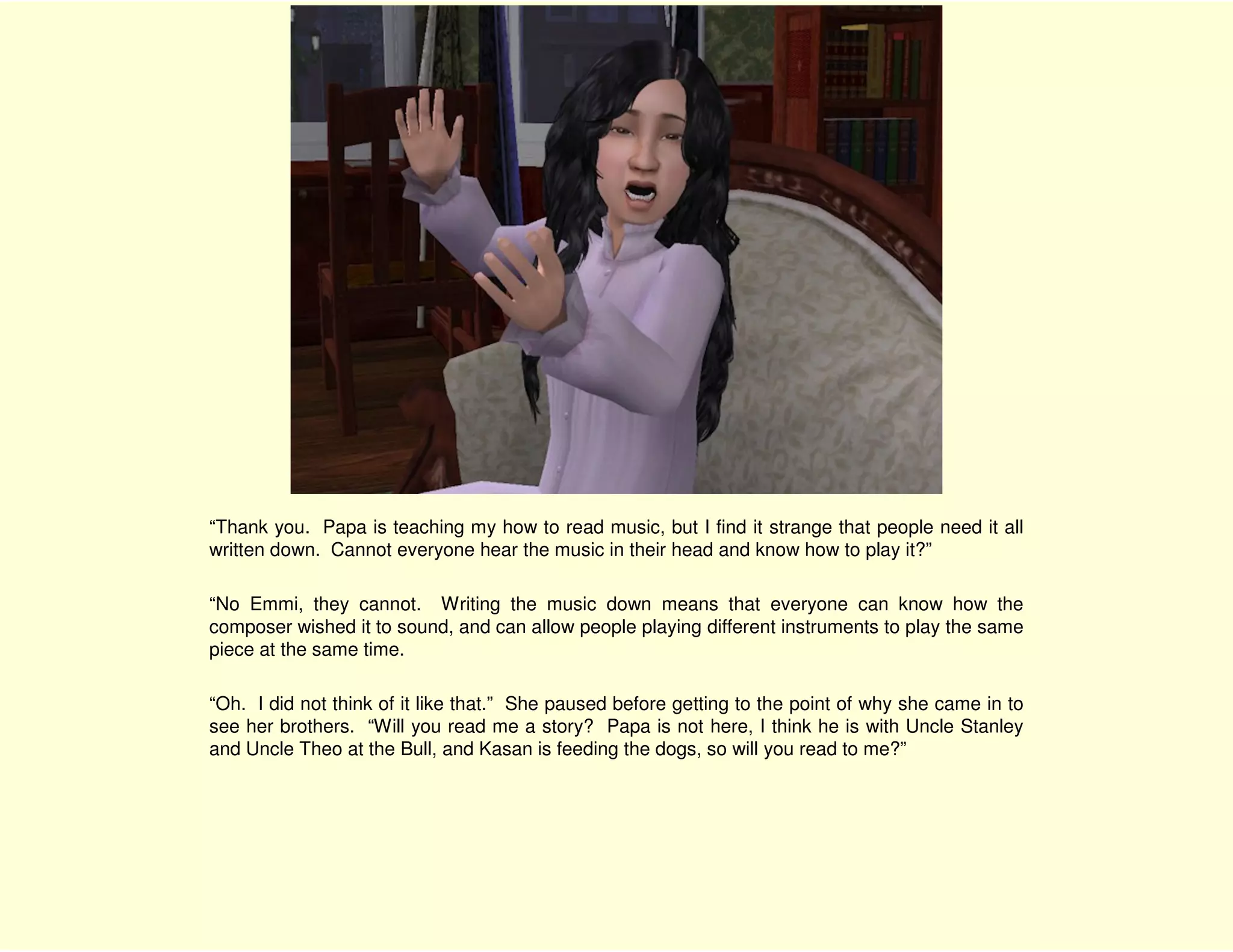 “Thank you. Papa is teaching my how to read music, but I find it strange that people need it all
written down. Cannot everyone hear the music in their head and know how to play it?”

“No Emmi, they cannot. Writing the music down means that everyone can know how the
composer wished it to sound, and can allow people playing different instruments to play the same
piece at the same time.

“Oh. I did not think of it like that.” She paused before getting to the point of why she came in to
see her brothers. “Will you read me a story? Papa is not here, I think he is with Uncle Stanley
and Uncle Theo at the Bull, and Kasan is feeding the dogs, so will you read to me?”
 
