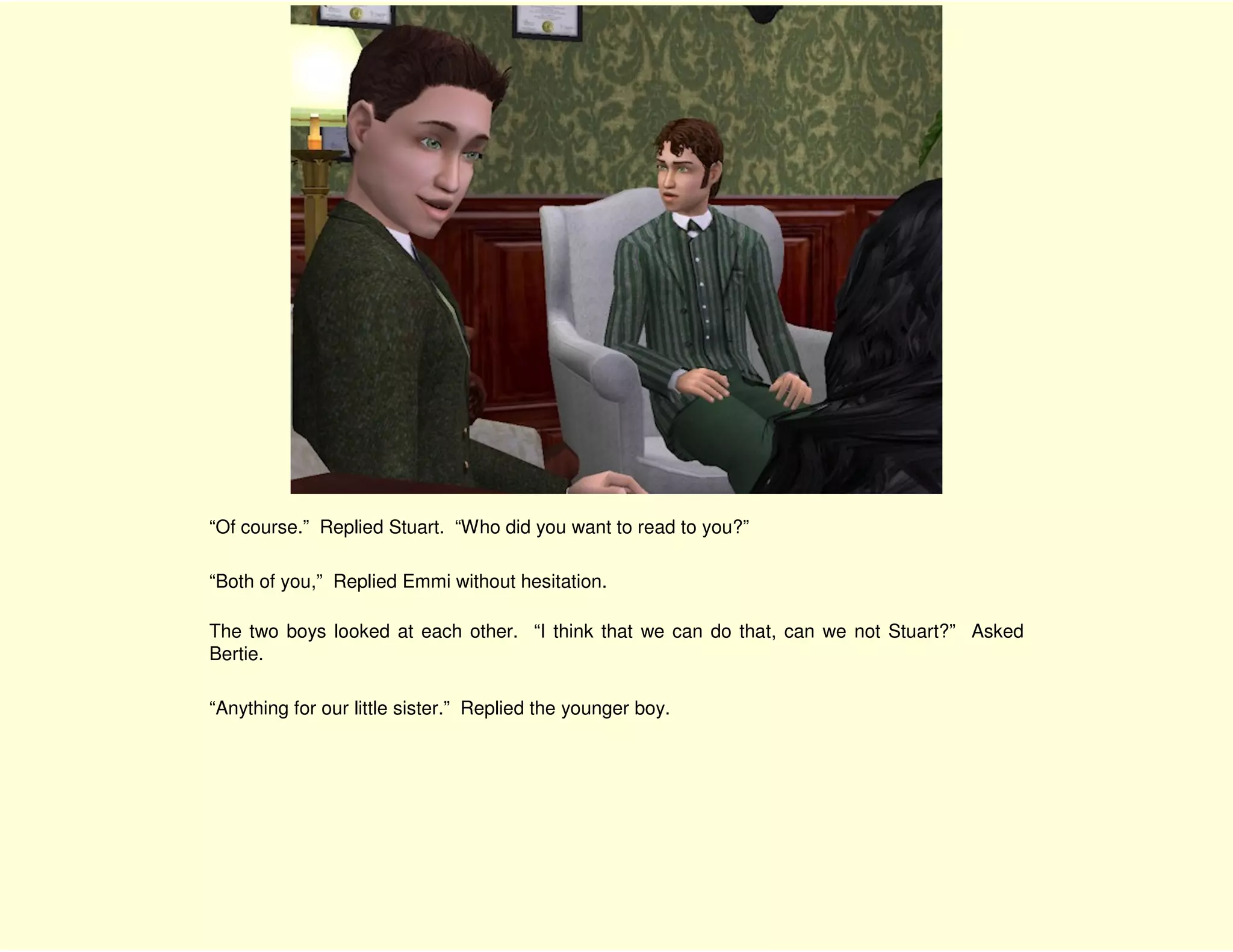 “Of course.” Replied Stuart. “Who did you want to read to you?”

“Both of you,” Replied Emmi without hesitation.

The two boys looked at each other. “I think that we can do that, can we not Stuart?” Asked
Bertie.

“Anything for our little sister.” Replied the younger boy.
 