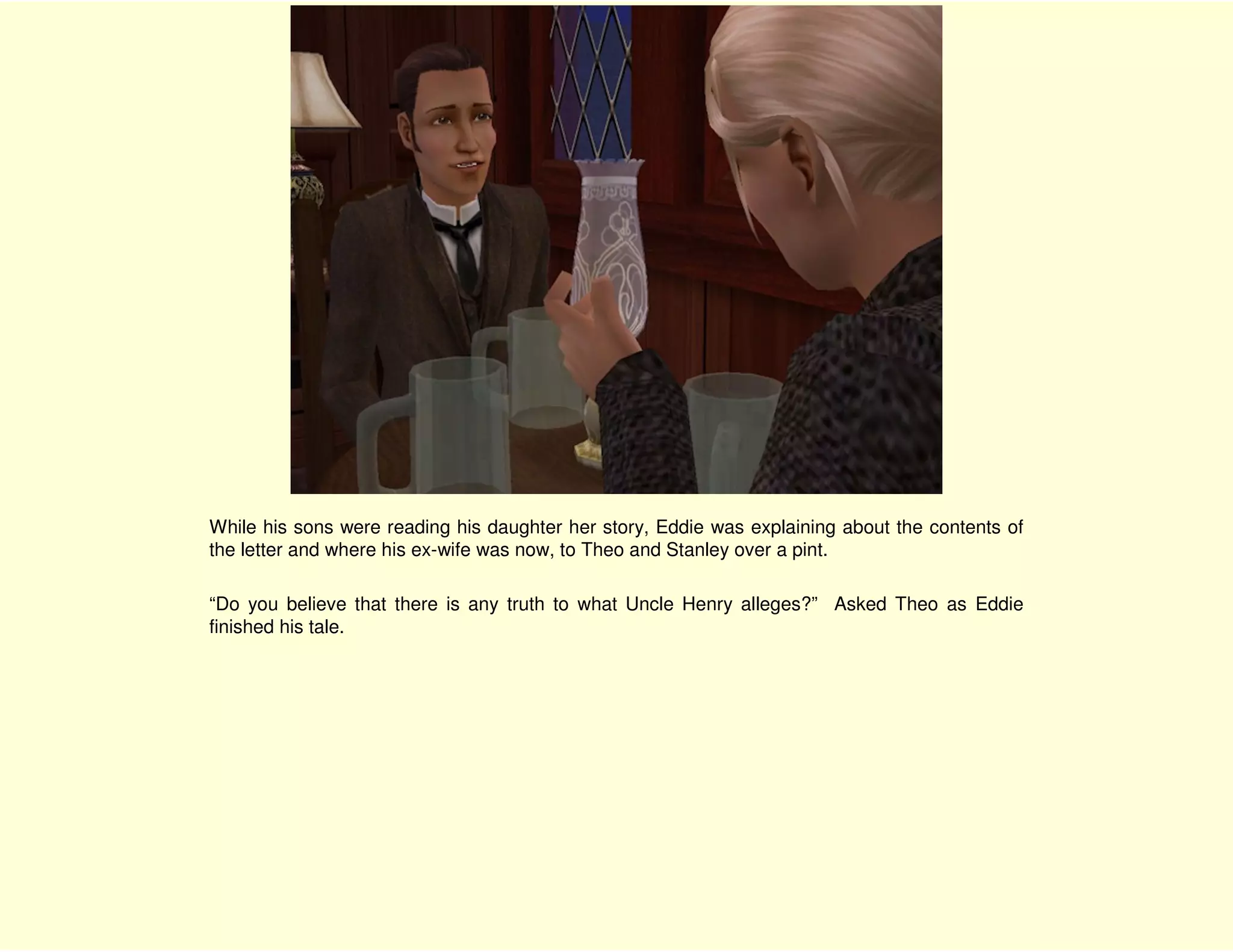 While his sons were reading his daughter her story, Eddie was explaining about the contents of
the letter and where his ex-wife was now, to Theo and Stanley over a pint.

“Do you believe that there is any truth to what Uncle Henry alleges?” Asked Theo as Eddie
finished his tale.
 