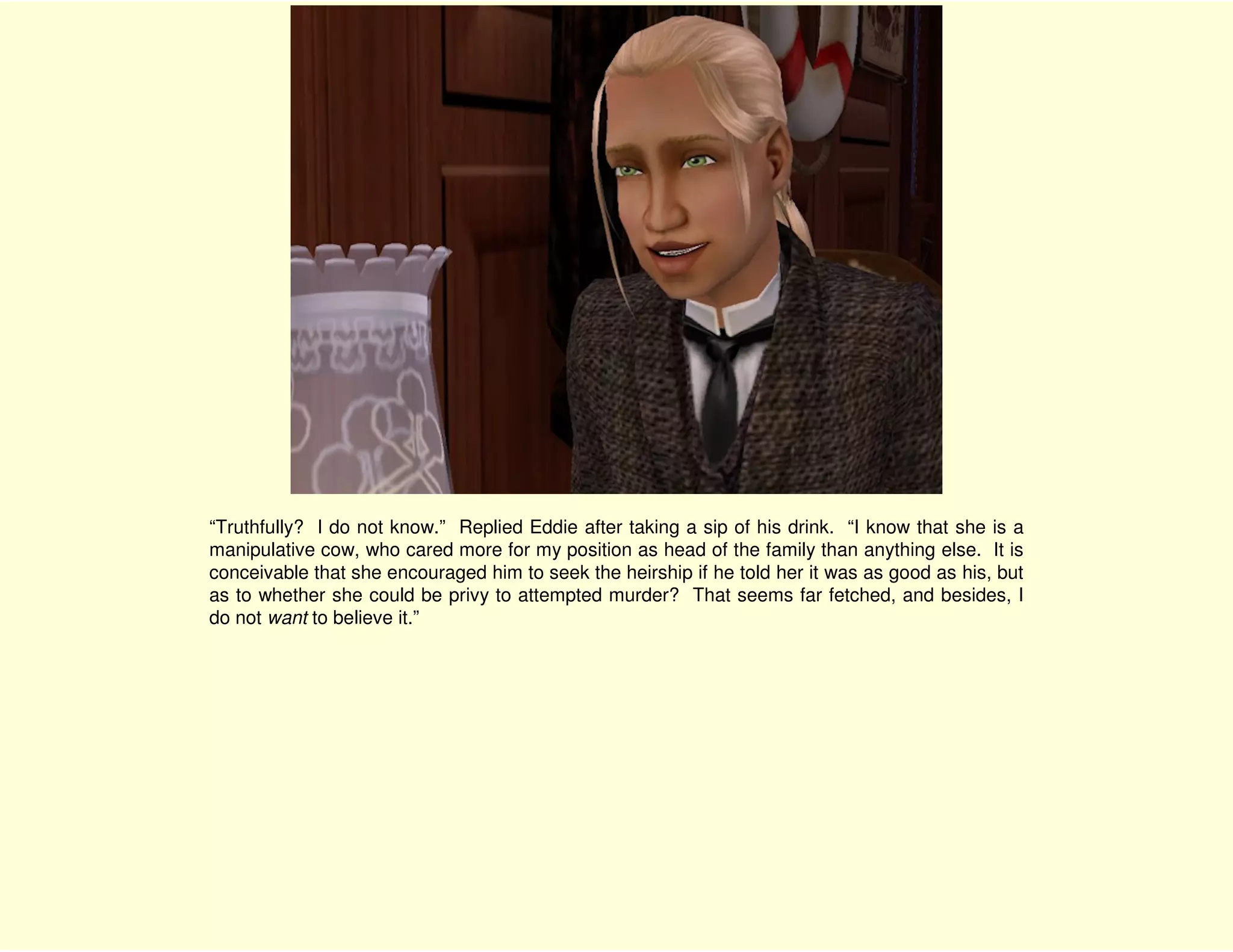 “Truthfully? I do not know.” Replied Eddie after taking a sip of his drink. “I know that she is a
manipulative cow, who cared more for my position as head of the family than anything else. It is
conceivable that she encouraged him to seek the heirship if he told her it was as good as his, but
as to whether she could be privy to attempted murder? That seems far fetched, and besides, I
do not want to believe it.”
 