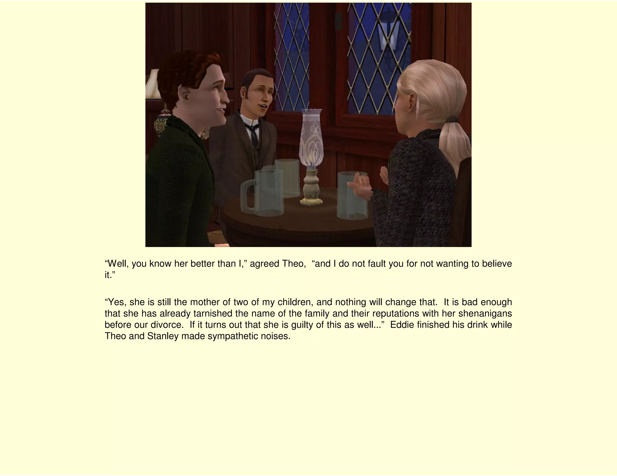 “Well, you know her better than I,” agreed Theo, “and I do not fault you for not wanting to believe
it.”

“Yes, she is still the mother of two of my children, and nothing will change that. It is bad enough
that she has already tarnished the name of the family and their reputations with her shenanigans
before our divorce. If it turns out that she is guilty of this as well...” Eddie finished his drink while
Theo and Stanley made sympathetic noises.
 