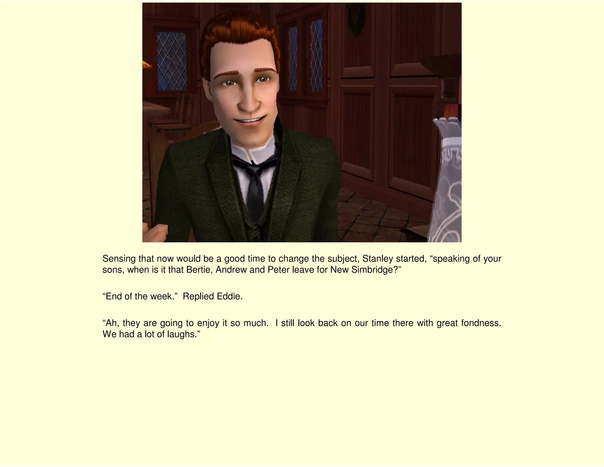 Sensing that now would be a good time to change the subject, Stanley started, “speaking of your
sons, when is it that Bertie, Andrew and Peter leave for New Simbridge?”

“End of the week.” Replied Eddie.

“Ah, they are going to enjoy it so much. I still look back on our time there with great fondness.
We had a lot of laughs.”
 