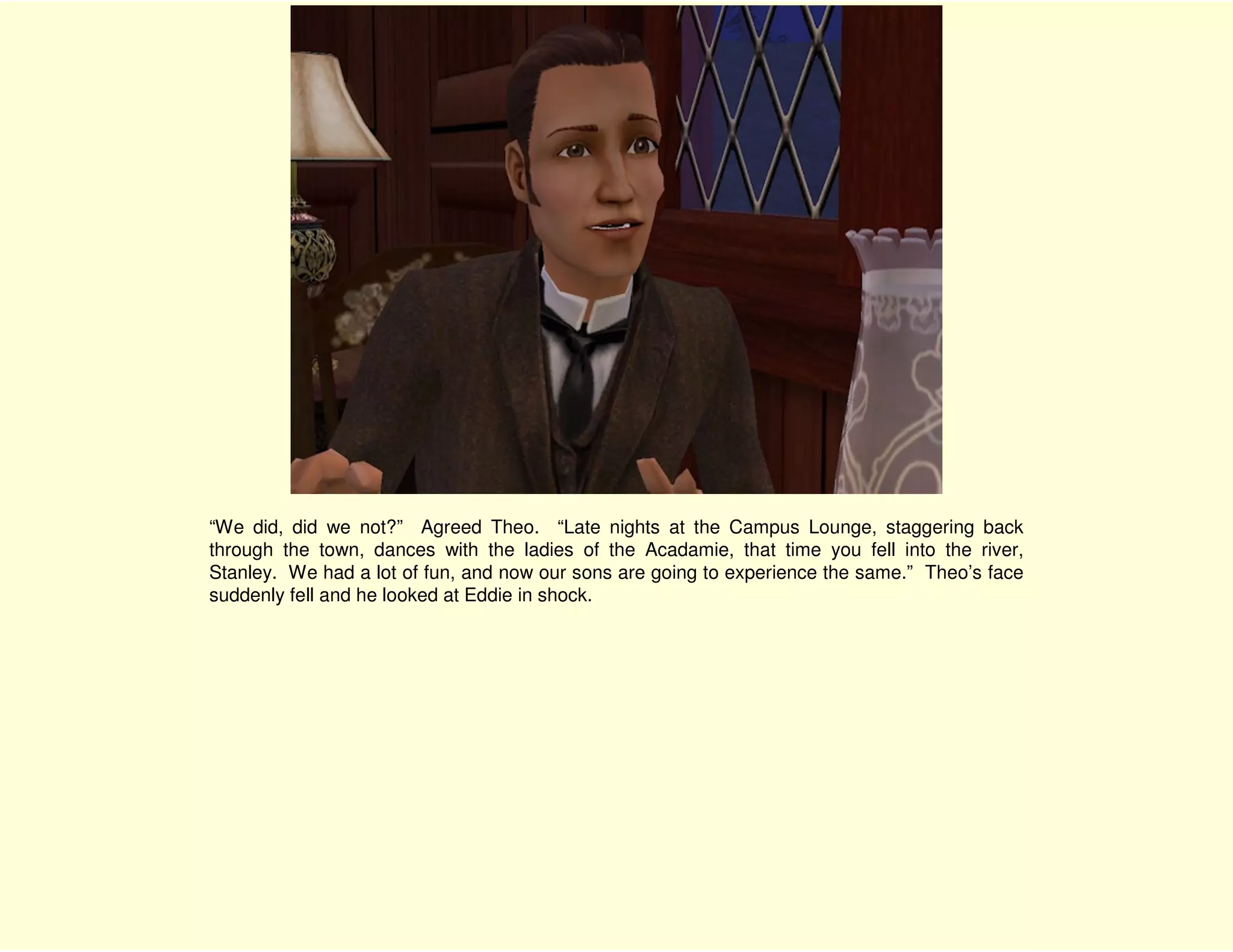 “We did, did we not?” Agreed Theo. “Late nights at the Campus Lounge, staggering back
through the town, dances with the ladies of the Acadamie, that time you fell into the river,
Stanley. We had a lot of fun, and now our sons are going to experience the same.” Theo’s face
suddenly fell and he looked at Eddie in shock.
 