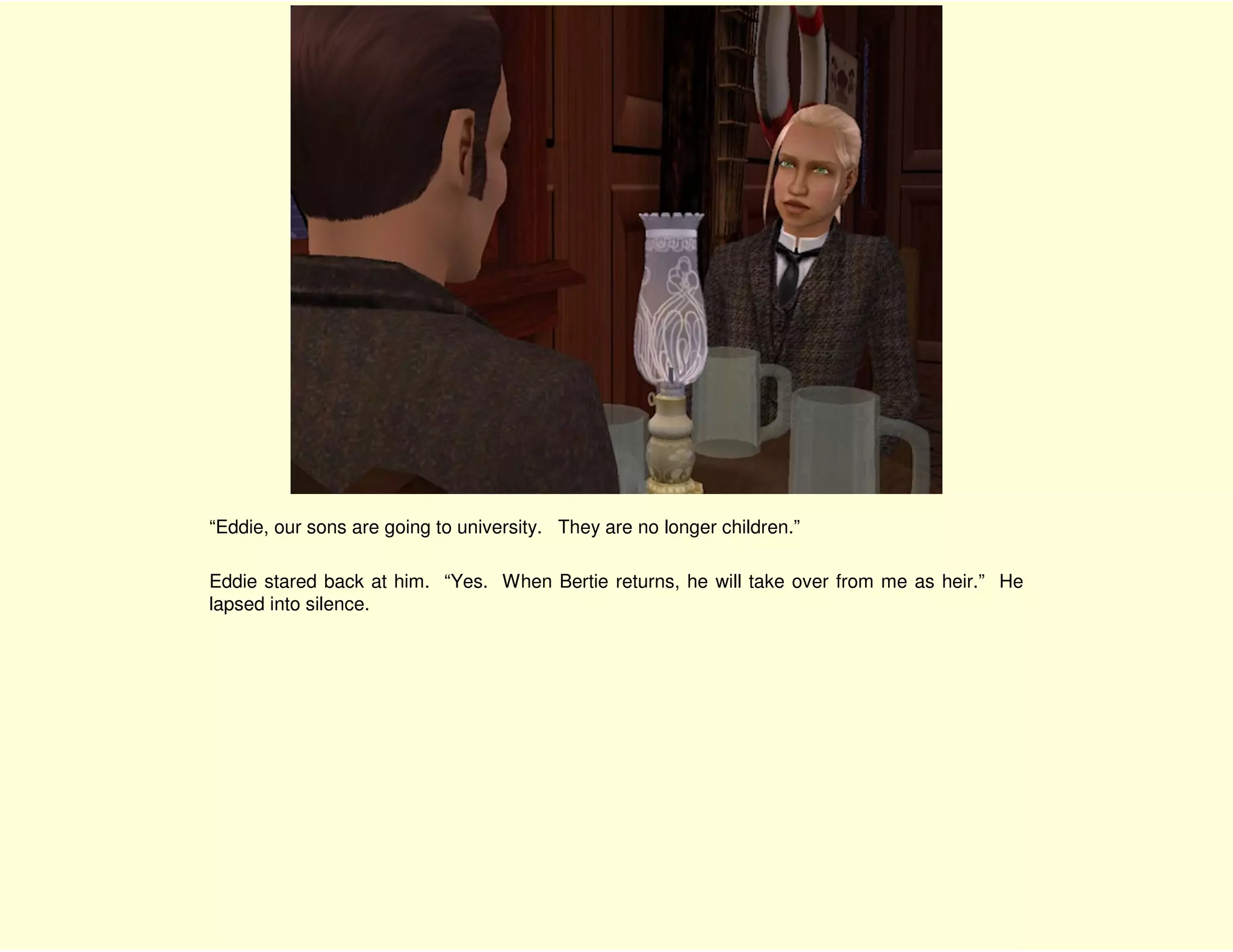 “Eddie, our sons are going to university. They are no longer children.”

Eddie stared back at him. “Yes. When Bertie returns, he will take over from me as heir.” He
lapsed into silence.
 