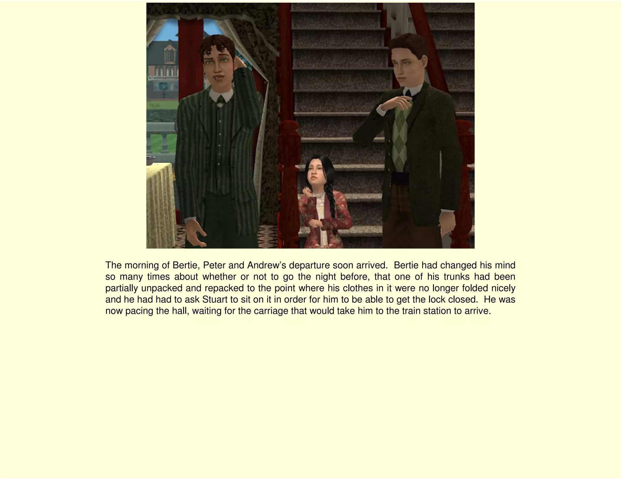 The morning of Bertie, Peter and Andrew’s departure soon arrived. Bertie had changed his mind
so many times about whether or not to go the night before, that one of his trunks had been
partially unpacked and repacked to the point where his clothes in it were no longer folded nicely
and he had had to ask Stuart to sit on it in order for him to be able to get the lock closed. He was
now pacing the hall, waiting for the carriage that would take him to the train station to arrive.
 