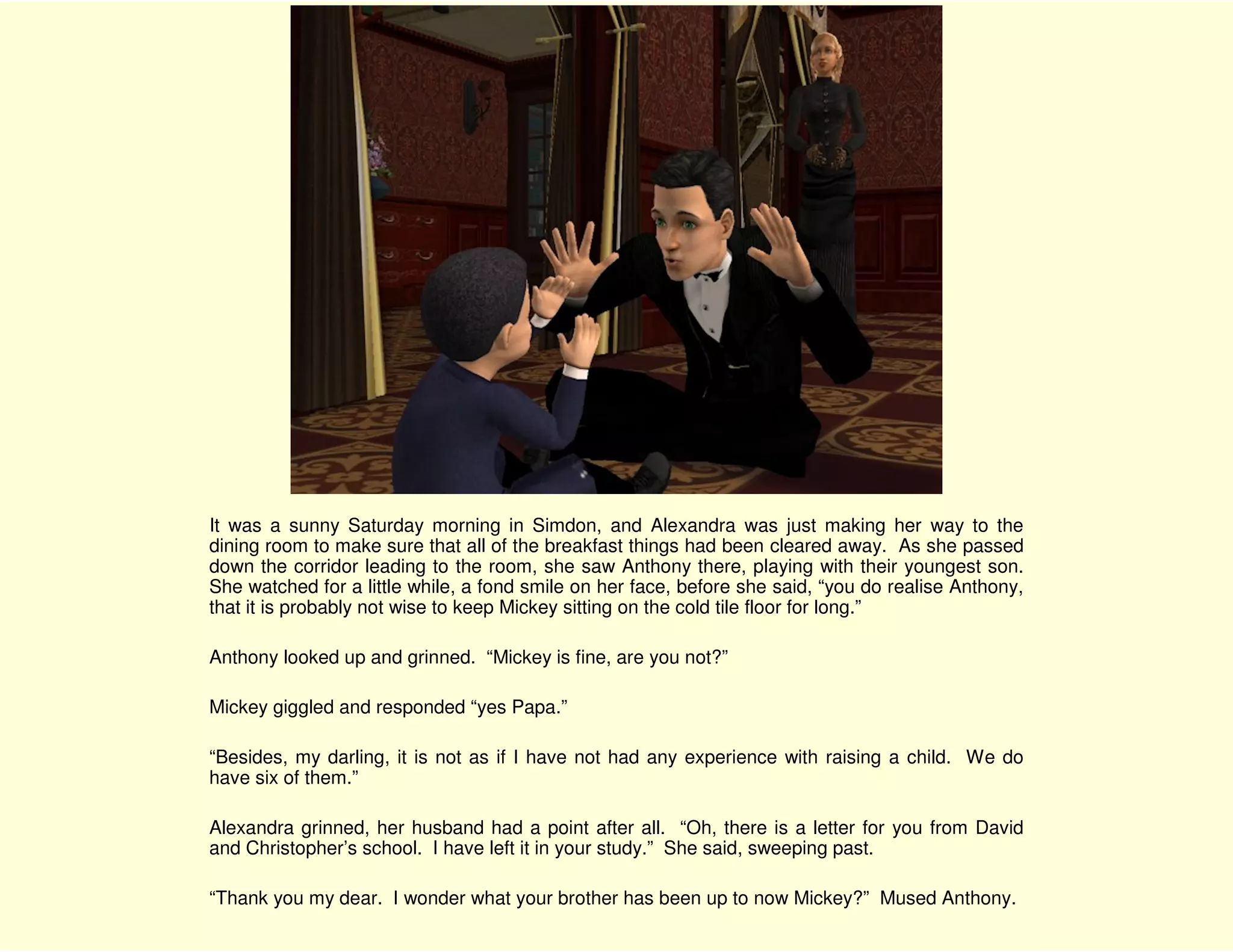 It was a sunny Saturday morning in Simdon, and Alexandra was just making her way to the
dining room to make sure that all of the breakfast things had been cleared away. As she passed
down the corridor leading to the room, she saw Anthony there, playing with their youngest son.
She watched for a little while, a fond smile on her face, before she said, “you do realise Anthony,
that it is probably not wise to keep Mickey sitting on the cold tile floor for long.”

Anthony looked up and grinned. “Mickey is fine, are you not?”

Mickey giggled and responded “yes Papa.”

“Besides, my darling, it is not as if I have not had any experience with raising a child. We do
have six of them.”

Alexandra grinned, her husband had a point after all. “Oh, there is a letter for you from David
and Christopher’s school. I have left it in your study.” She said, sweeping past.

“Thank you my dear. I wonder what your brother has been up to now Mickey?” Mused Anthony.
 