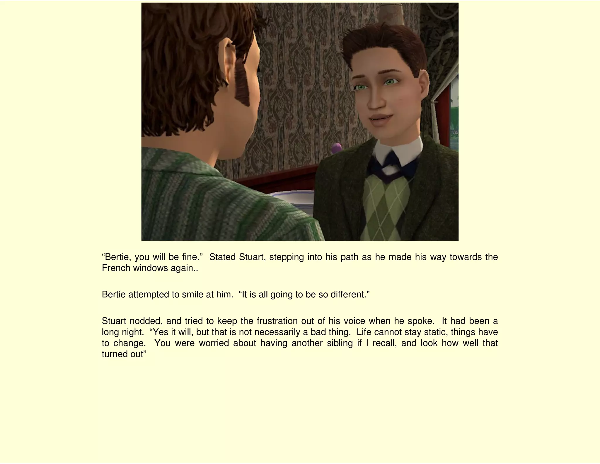 “Bertie, you will be fine.” Stated Stuart, stepping into his path as he made his way towards the
French windows again..

Bertie attempted to smile at him. “It is all going to be so different.”

Stuart nodded, and tried to keep the frustration out of his voice when he spoke. It had been a
long night. “Yes it will, but that is not necessarily a bad thing. Life cannot stay static, things have
to change. You were worried about having another sibling if I recall, and look how well that
turned out”
 