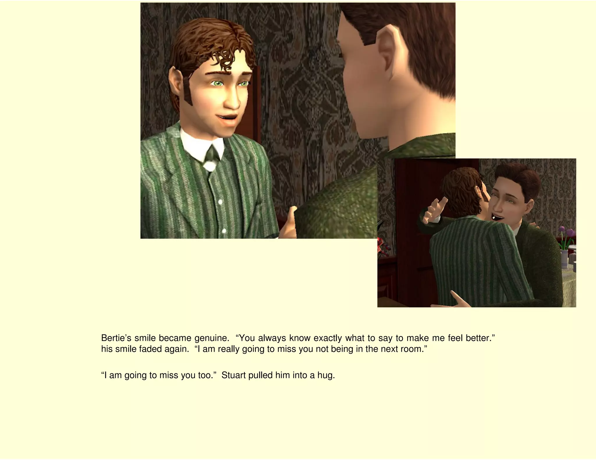 Bertie’s smile became genuine. “You always know exactly what to say to make me feel better.”
his smile faded again. “I am really going to miss you not being in the next room.”

“I am going to miss you too.” Stuart pulled him into a hug.
 