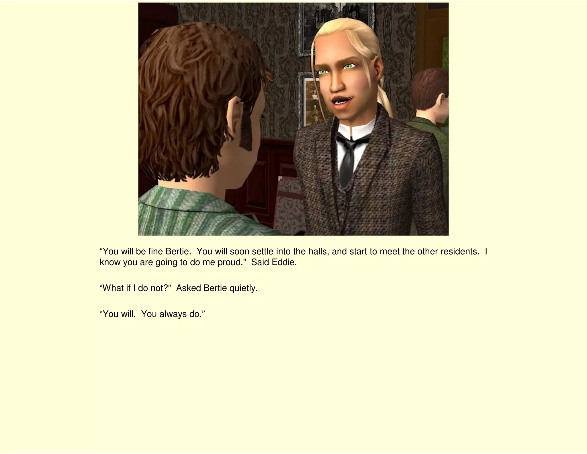 “You will be fine Bertie. You will soon settle into the halls, and start to meet the other residents. I
know you are going to do me proud.” Said Eddie.

“What if I do not?” Asked Bertie quietly.

“You will. You always do.”
 