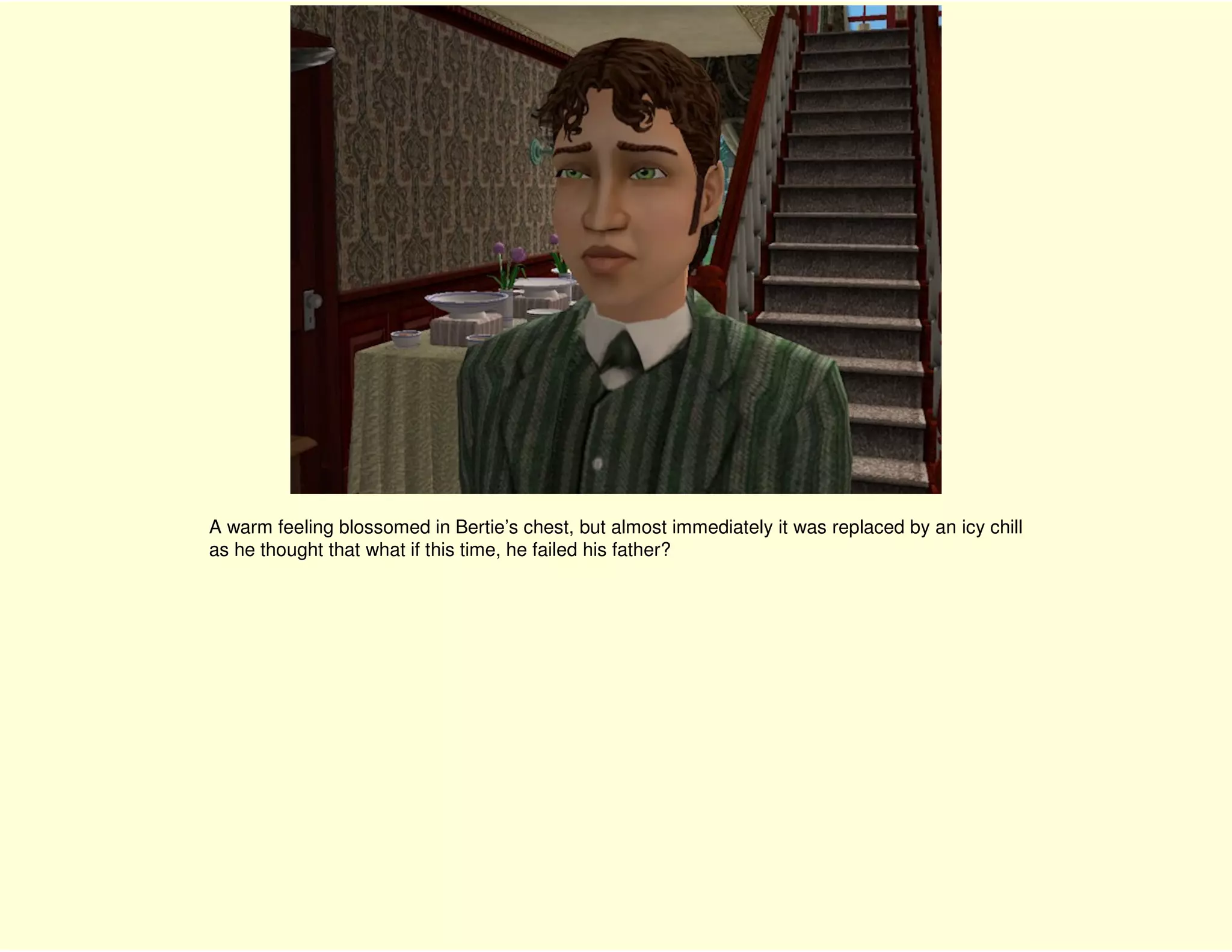 A warm feeling blossomed in Bertie’s chest, but almost immediately it was replaced by an icy chill
as he thought that what if this time, he failed his father?
 