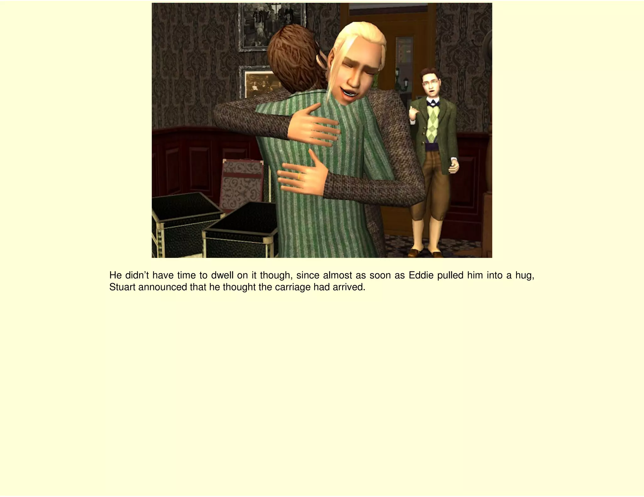 He didn’t have time to dwell on it though, since almost as soon as Eddie pulled him into a hug,
Stuart announced that he thought the carriage had arrived.
 
