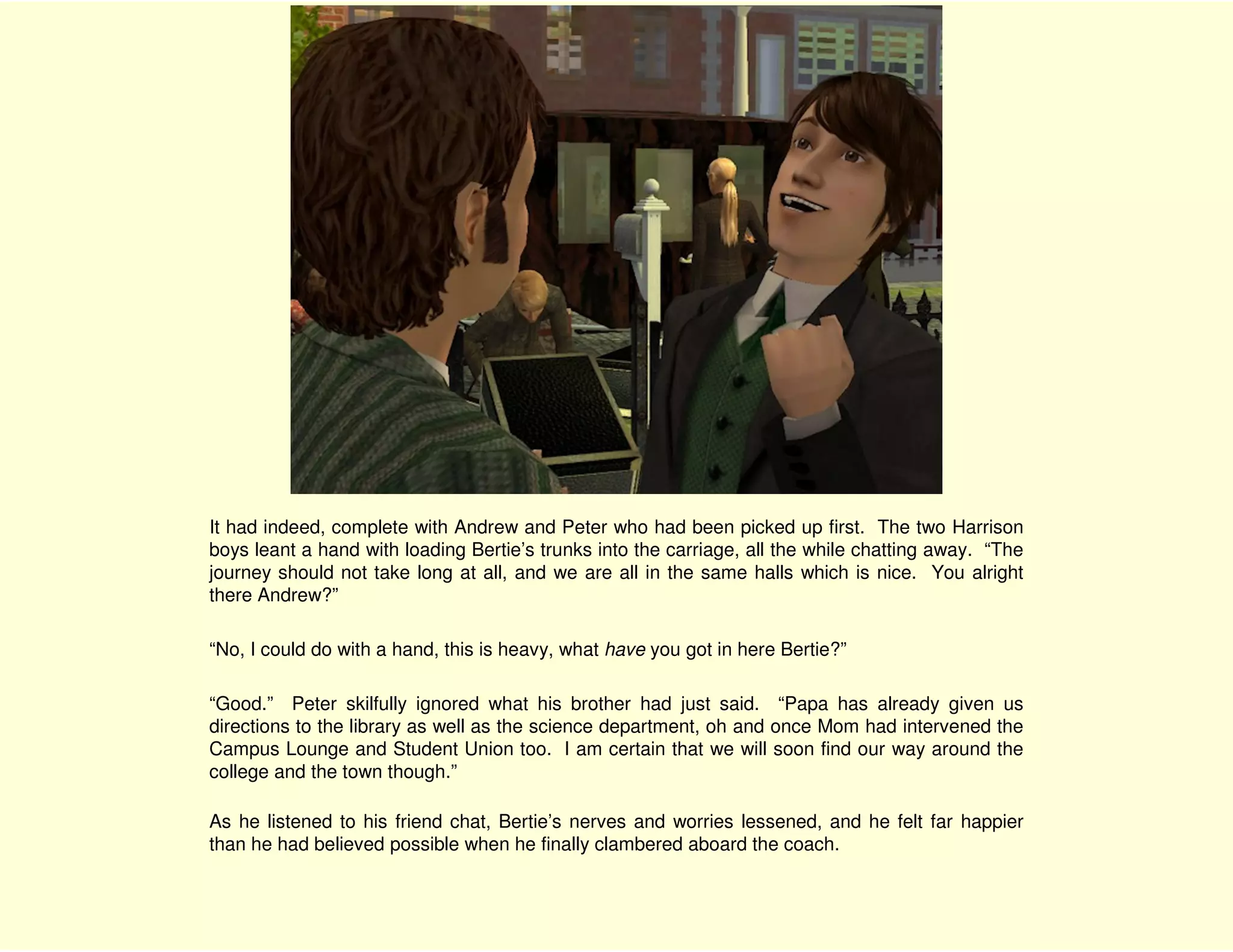 It had indeed, complete with Andrew and Peter who had been picked up first. The two Harrison
boys leant a hand with loading Bertie’s trunks into the carriage, all the while chatting away. “The
journey should not take long at all, and we are all in the same halls which is nice. You alright
there Andrew?”

“No, I could do with a hand, this is heavy, what have you got in here Bertie?”

“Good.” Peter skilfully ignored what his brother had just said. “Papa has already given us
directions to the library as well as the science department, oh and once Mom had intervened the
Campus Lounge and Student Union too. I am certain that we will soon find our way around the
college and the town though.”

As he listened to his friend chat, Bertie’s nerves and worries lessened, and he felt far happier
than he had believed possible when he finally clambered aboard the coach.
 