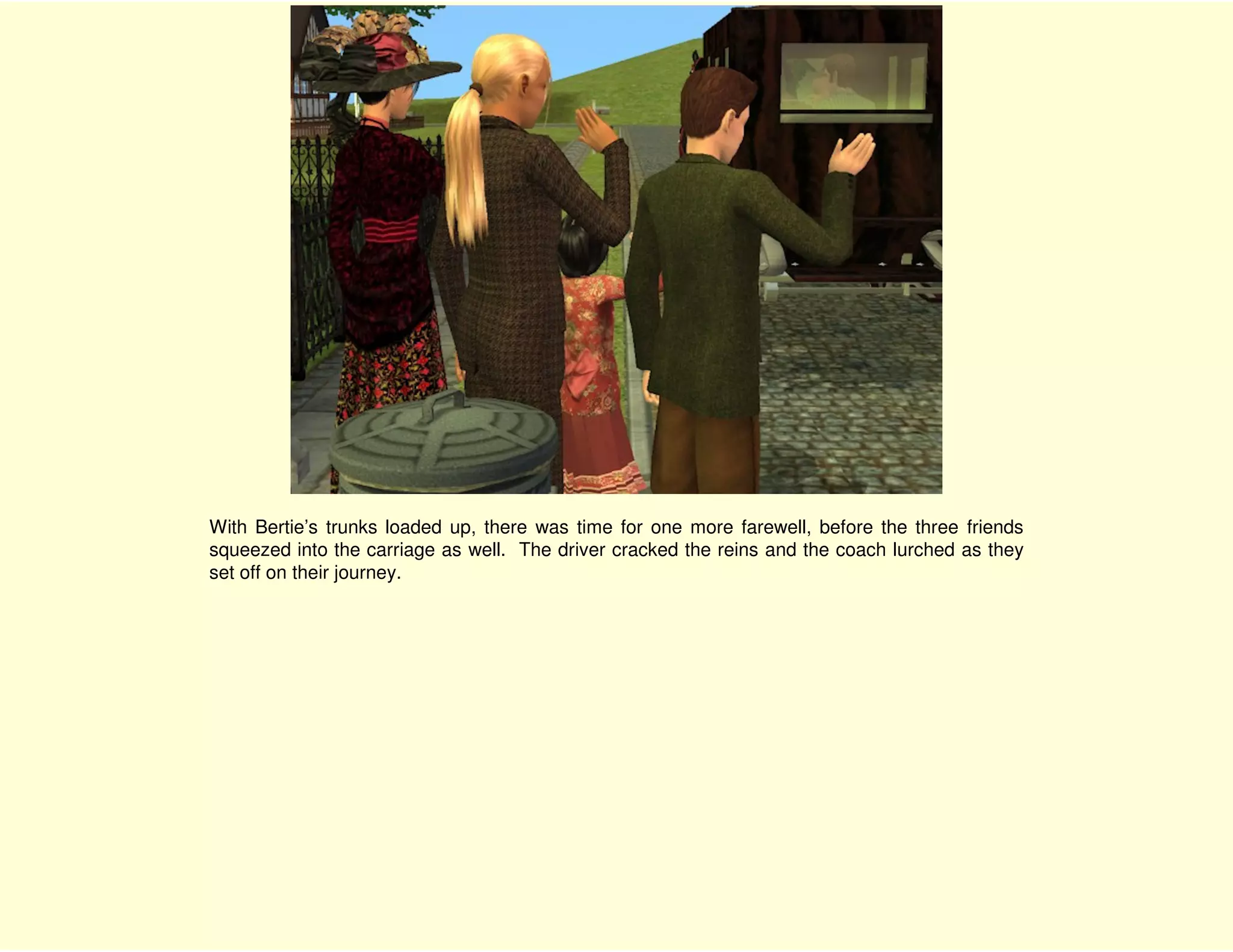 With Bertie’s trunks loaded up, there was time for one more farewell, before the three friends
squeezed into the carriage as well. The driver cracked the reins and the coach lurched as they
set off on their journey.
 