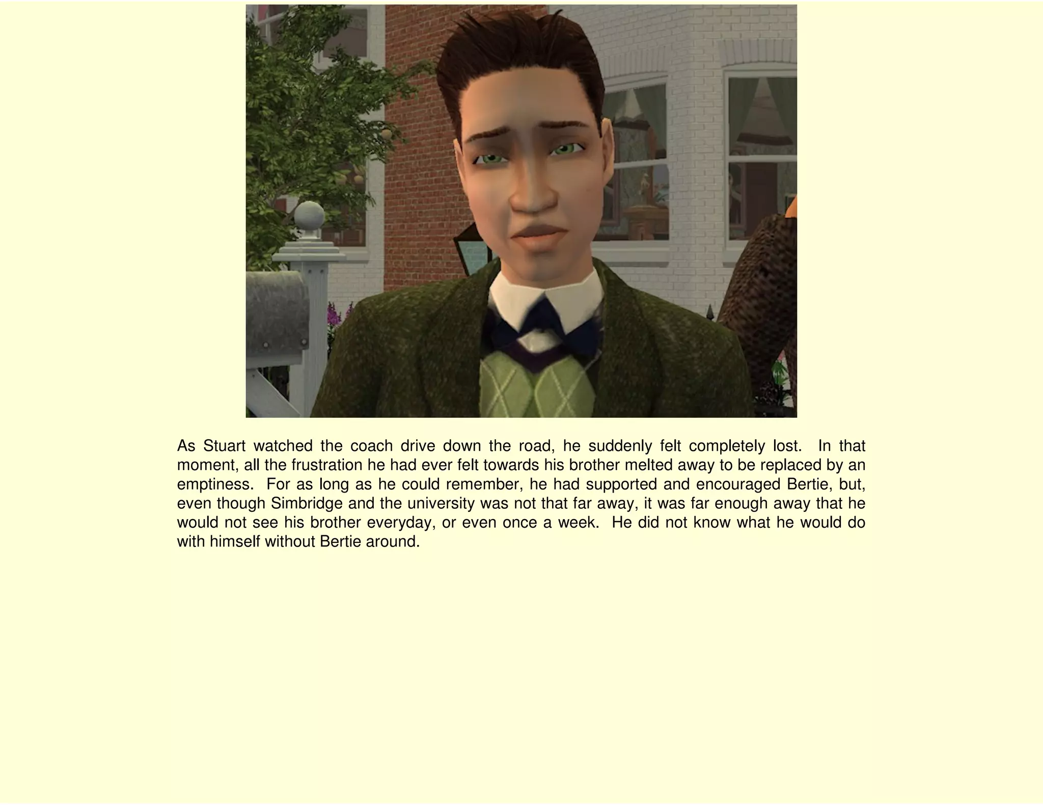 As Stuart watched the coach drive down the road, he suddenly felt completely lost. In that
moment, all the frustration he had ever felt towards his brother melted away to be replaced by an
emptiness. For as long as he could remember, he had supported and encouraged Bertie, but,
even though Simbridge and the university was not that far away, it was far enough away that he
would not see his brother everyday, or even once a week. He did not know what he would do
with himself without Bertie around.
 