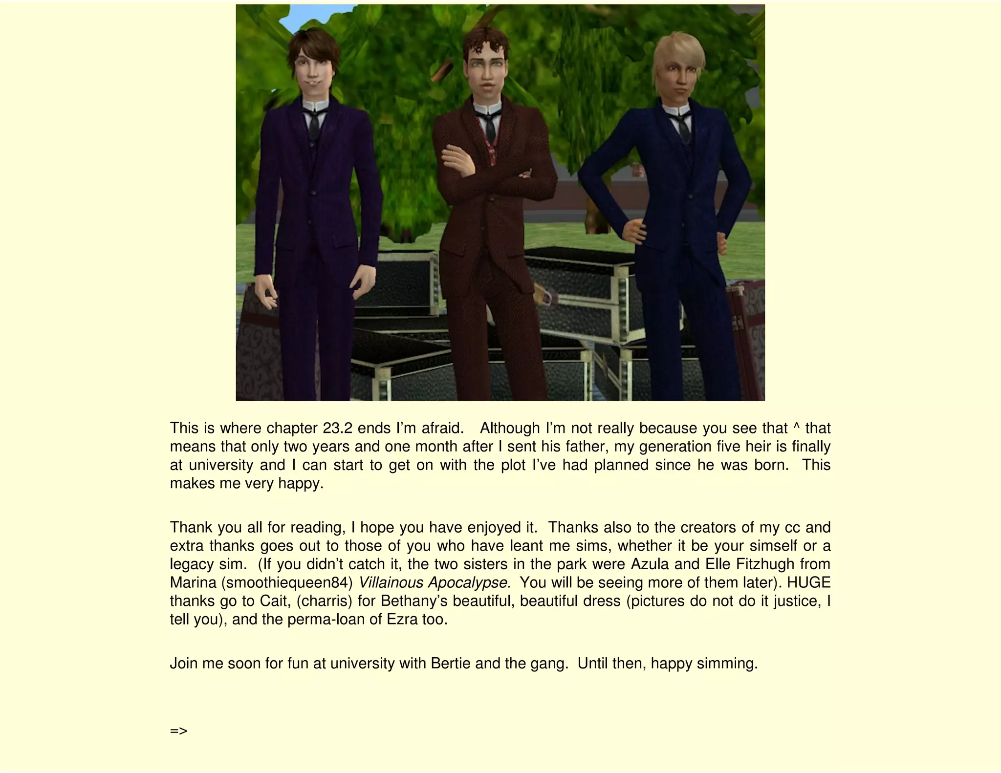 This is where chapter 23.2 ends I’m afraid. Although I’m not really because you see that ^ that
means that only two years and one month after I sent his father, my generation five heir is finally
at university and I can start to get on with the plot I’ve had planned since he was born. This
makes me very happy.

Thank you all for reading, I hope you have enjoyed it. Thanks also to the creators of my cc and
extra thanks goes out to those of you who have leant me sims, whether it be your simself or a
legacy sim. (If you didn’t catch it, the two sisters in the park were Azula and Elle Fitzhugh from
Marina (smoothiequeen84) Villainous Apocalypse. You will be seeing more of them later). HUGE
thanks go to Cait, (charris) for Bethany’s beautiful, beautiful dress (pictures do not do it justice, I
tell you), and the perma-loan of Ezra too.

Join me soon for fun at university with Bertie and the gang. Until then, happy simming.



=>
 