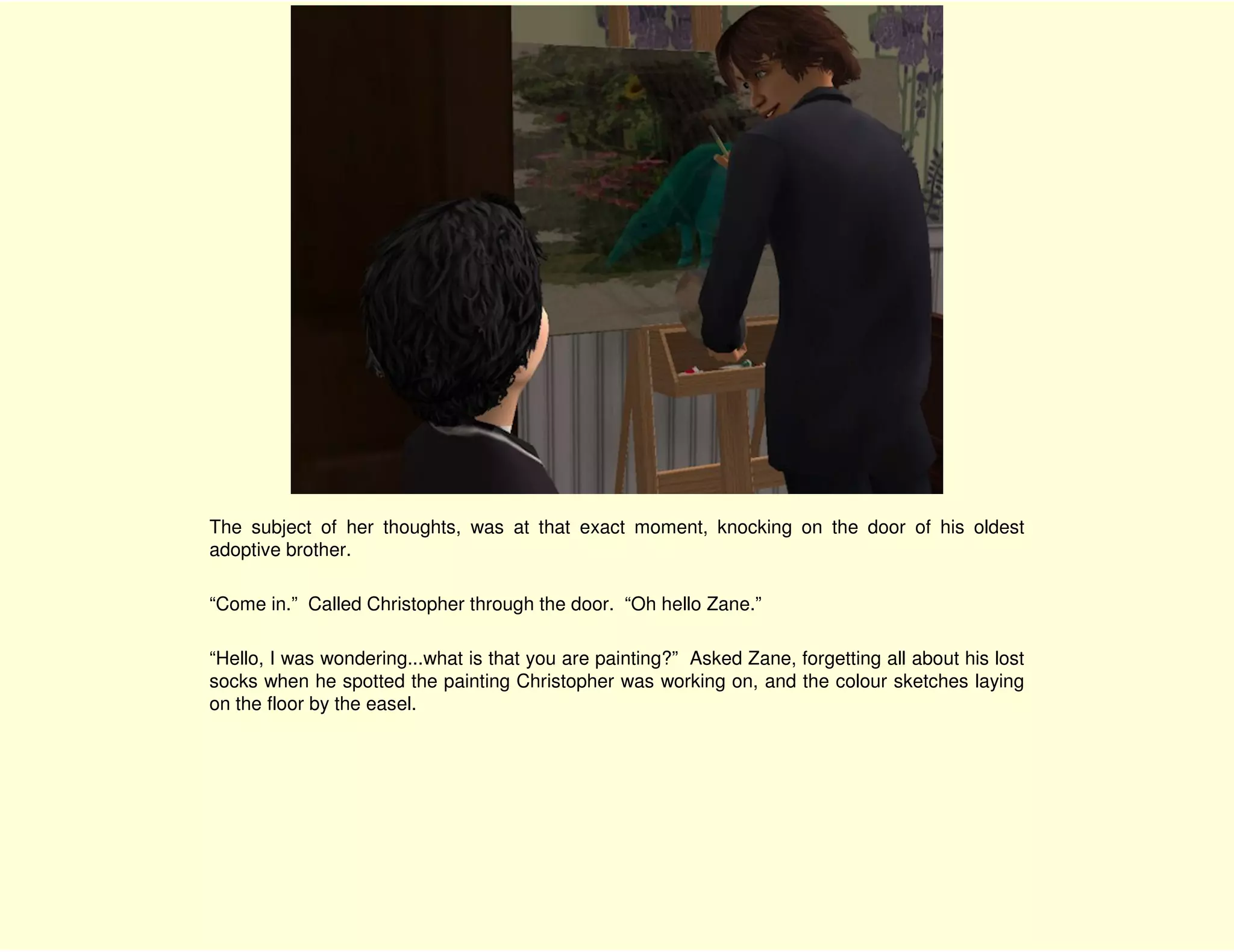 The subject of her thoughts, was at that exact moment, knocking on the door of his oldest
adoptive brother.

“Come in.” Called Christopher through the door. “Oh hello Zane.”

“Hello, I was wondering...what is that you are painting?” Asked Zane, forgetting all about his lost
socks when he spotted the painting Christopher was working on, and the colour sketches laying
on the floor by the easel.
 