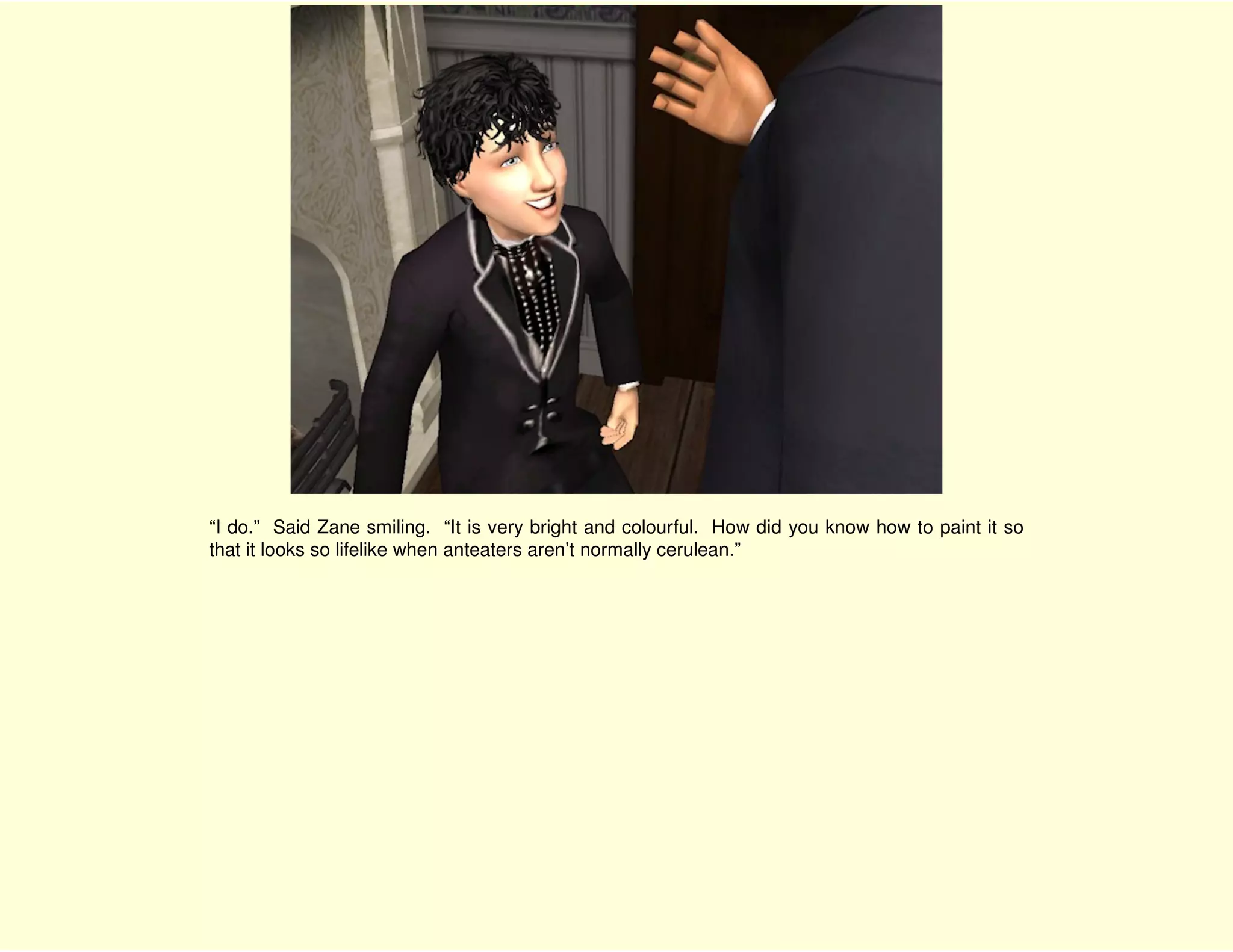 “I do.” Said Zane smiling. “It is very bright and colourful. How did you know how to paint it so
that it looks so lifelike when anteaters aren’t normally cerulean.”
 