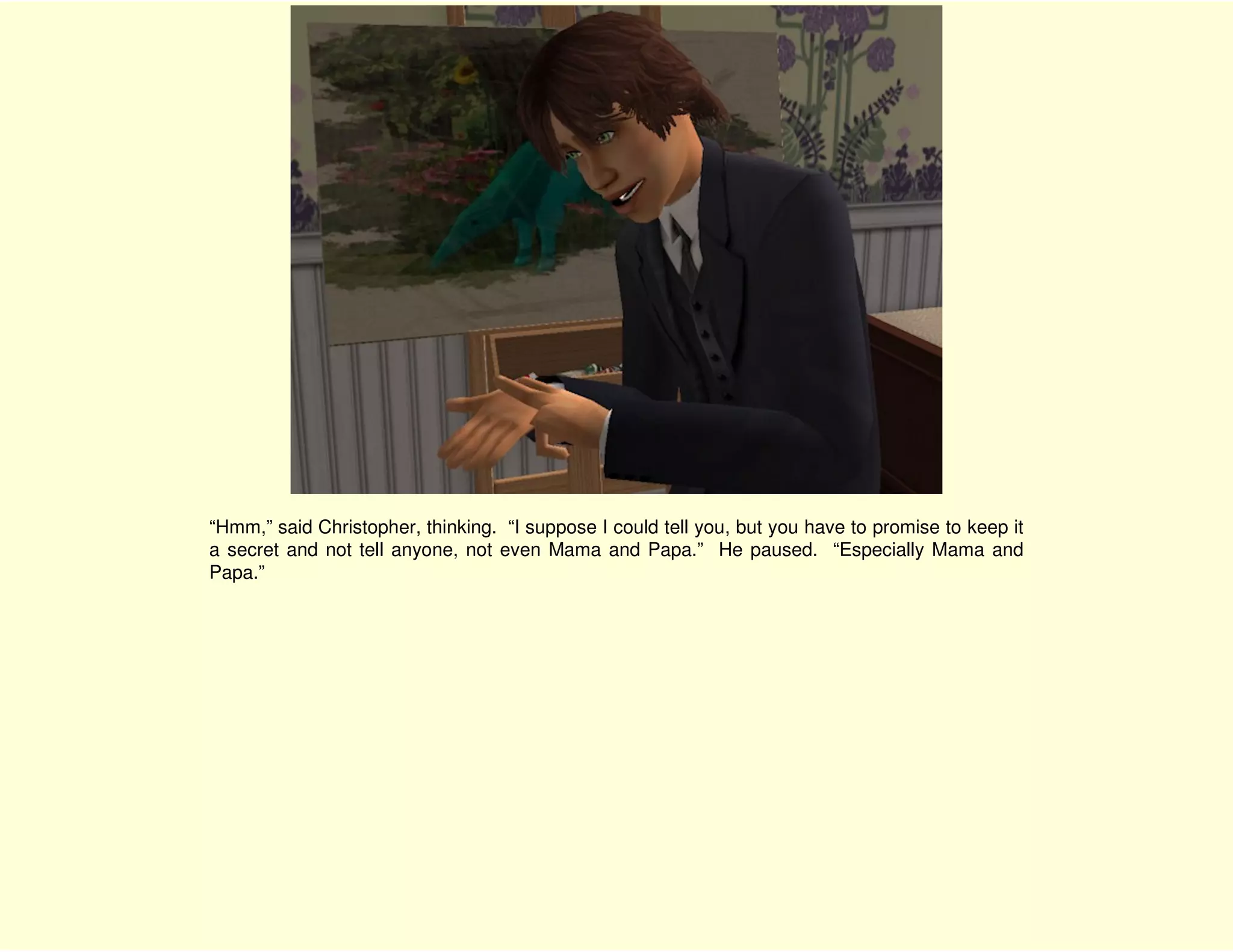 “Hmm,” said Christopher, thinking. “I suppose I could tell you, but you have to promise to keep it
a secret and not tell anyone, not even Mama and Papa.” He paused. “Especially Mama and
Papa.”
 