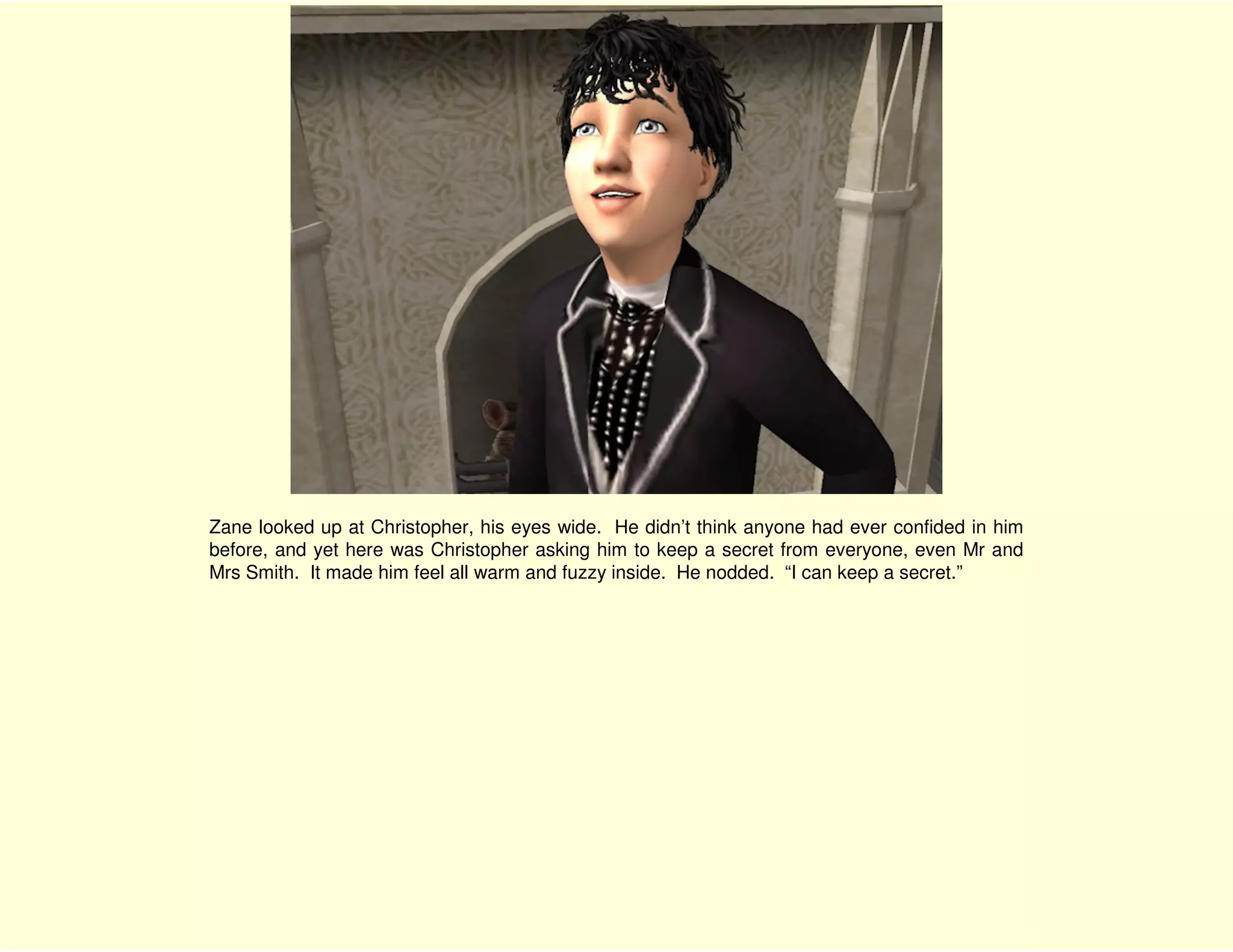 Zane looked up at Christopher, his eyes wide. He didn’t think anyone had ever confided in him
before, and yet here was Christopher asking him to keep a secret from everyone, even Mr and
Mrs Smith. It made him feel all warm and fuzzy inside. He nodded. “I can keep a secret.”
 
