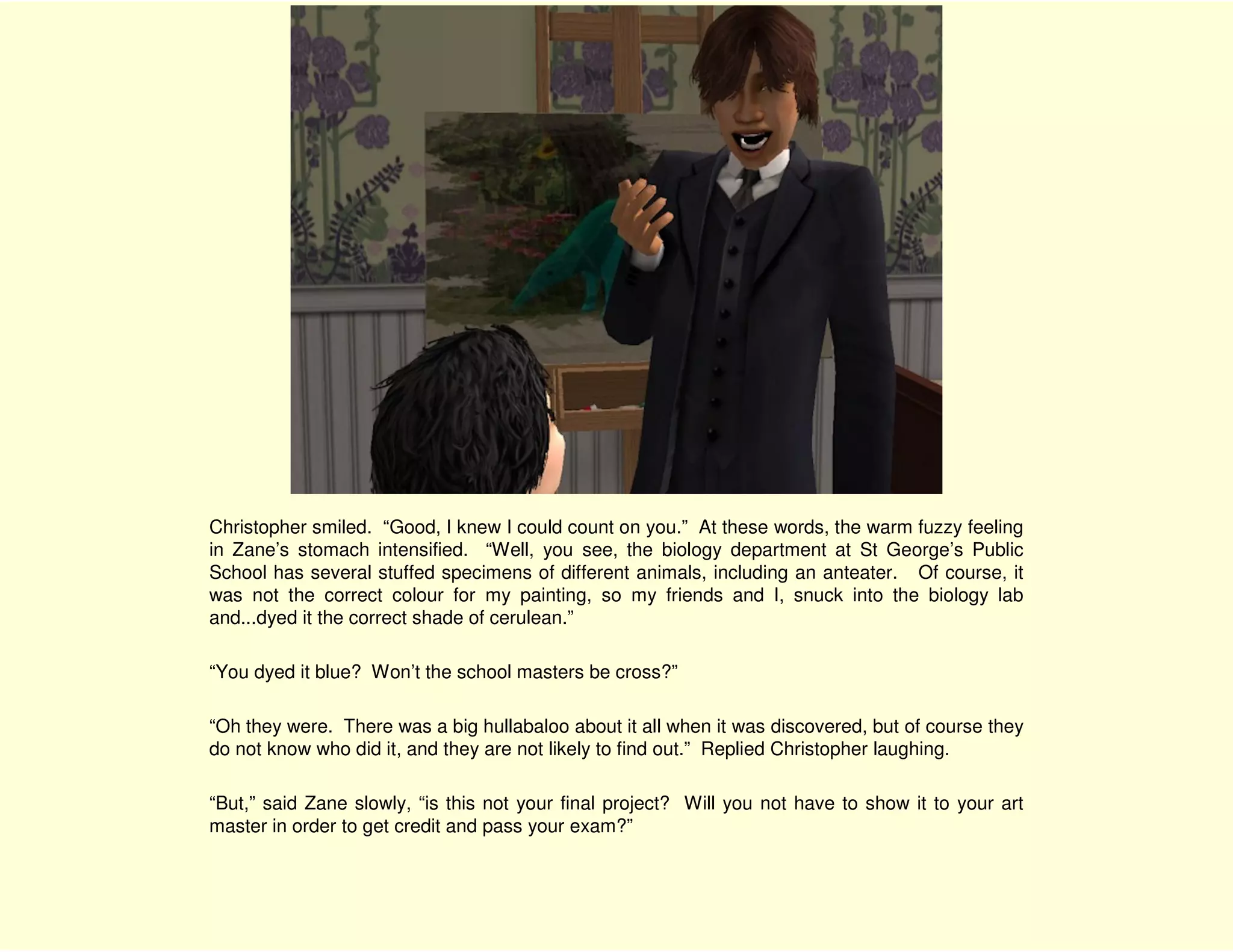 Christopher smiled. “Good, I knew I could count on you.” At these words, the warm fuzzy feeling
in Zane’s stomach intensified. “Well, you see, the biology department at St George’s Public
School has several stuffed specimens of different animals, including an anteater. Of course, it
was not the correct colour for my painting, so my friends and I, snuck into the biology lab
and...dyed it the correct shade of cerulean.”

“You dyed it blue? Won’t the school masters be cross?”

“Oh they were. There was a big hullabaloo about it all when it was discovered, but of course they
do not know who did it, and they are not likely to find out.” Replied Christopher laughing.

“But,” said Zane slowly, “is this not your final project? Will you not have to show it to your art
master in order to get credit and pass your exam?”
 