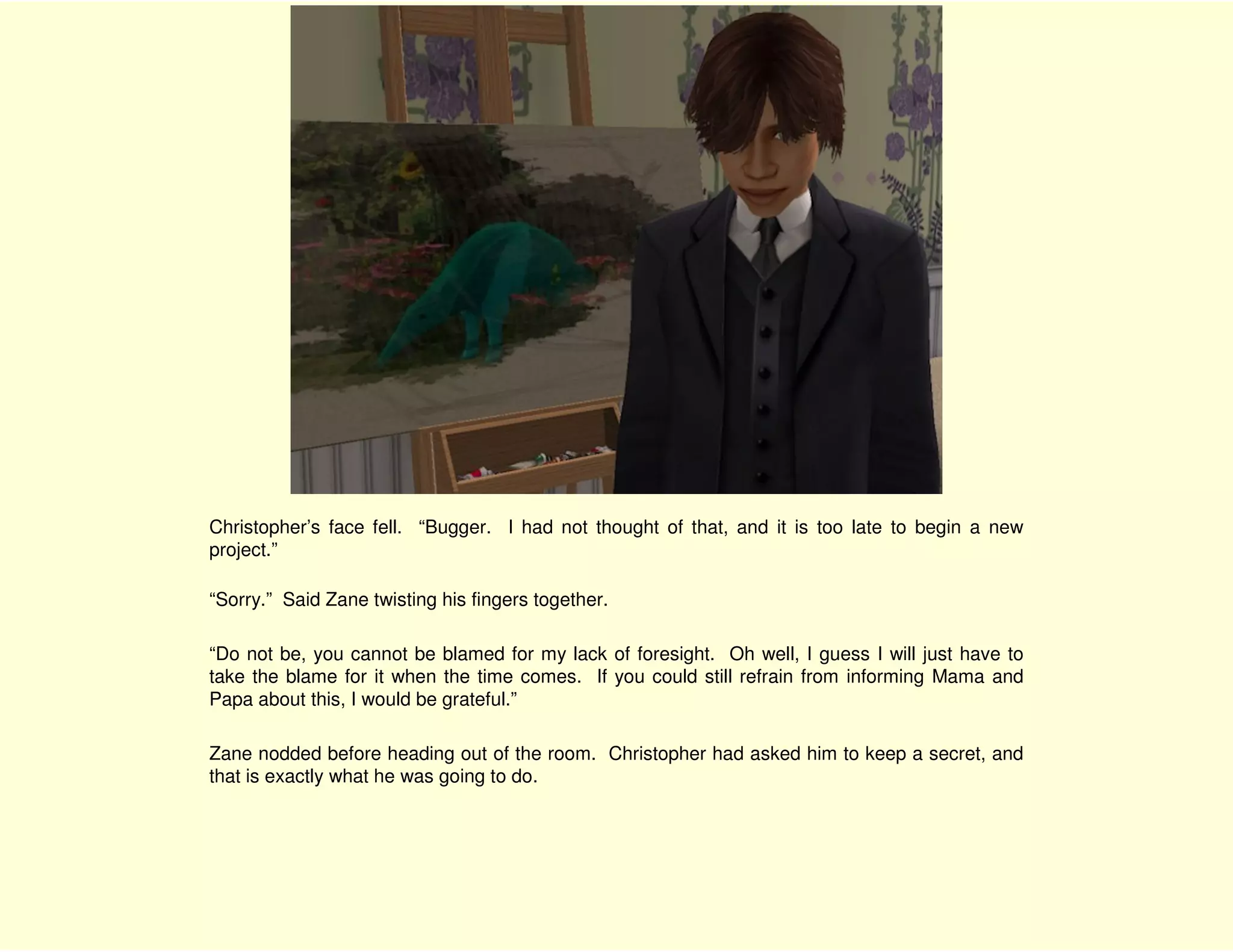 Christopher’s face fell. “Bugger. I had not thought of that, and it is too late to begin a new
project.”

“Sorry.” Said Zane twisting his fingers together.

“Do not be, you cannot be blamed for my lack of foresight. Oh well, I guess I will just have to
take the blame for it when the time comes. If you could still refrain from informing Mama and
Papa about this, I would be grateful.”

Zane nodded before heading out of the room. Christopher had asked him to keep a secret, and
that is exactly what he was going to do.
 