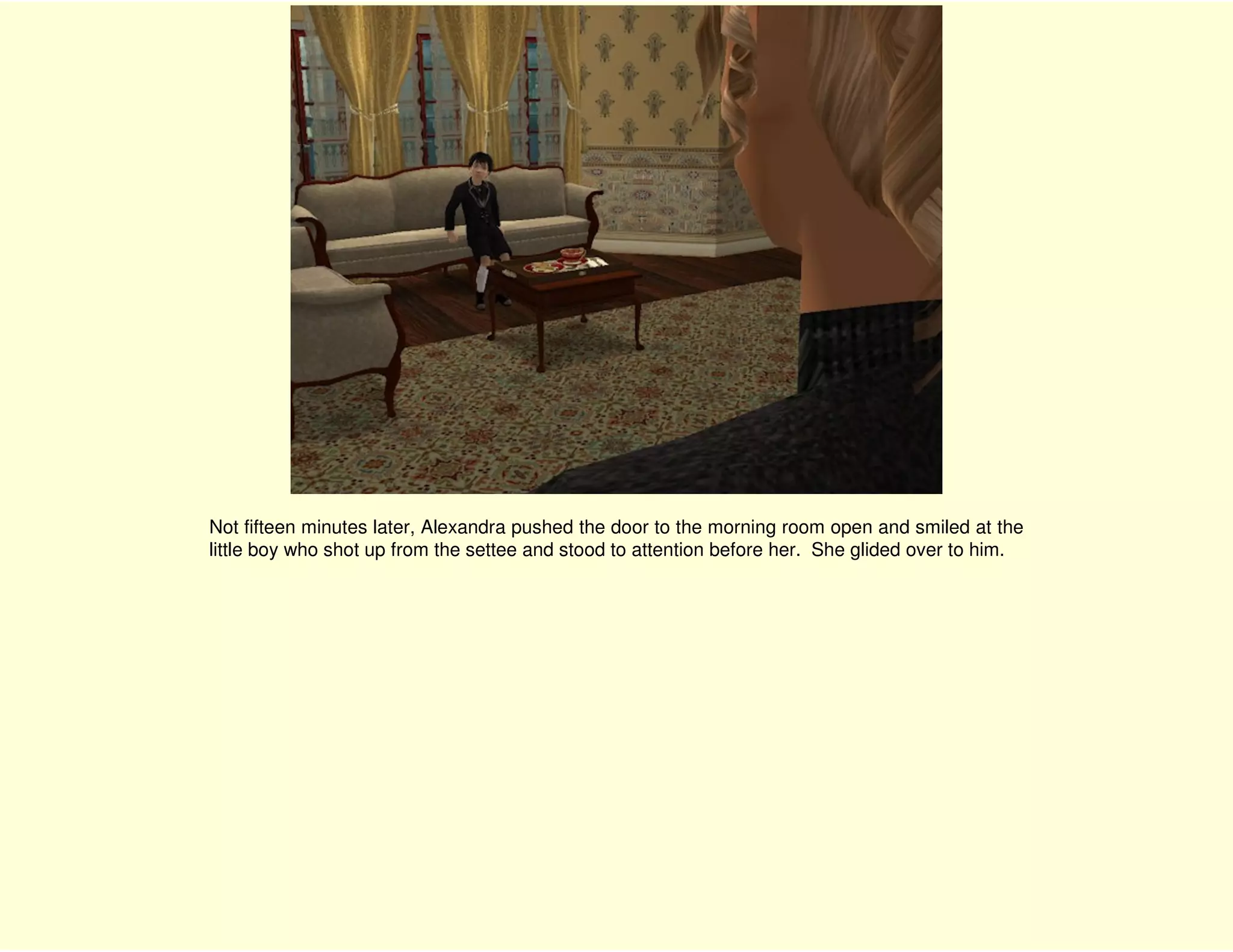 Not fifteen minutes later, Alexandra pushed the door to the morning room open and smiled at the
little boy who shot up from the settee and stood to attention before her. She glided over to him.
 