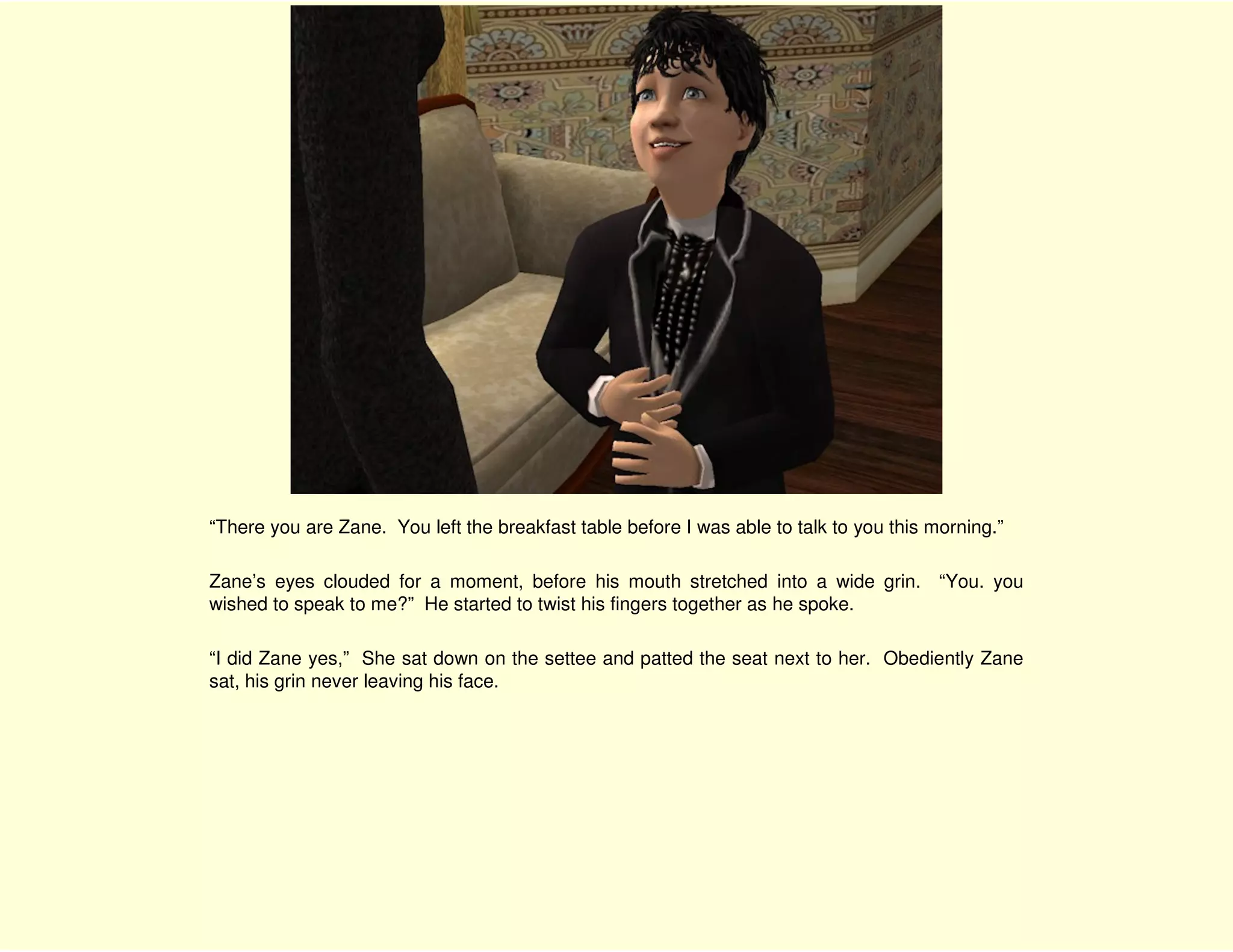 “There you are Zane. You left the breakfast table before I was able to talk to you this morning.”

Zane’s eyes clouded for a moment, before his mouth stretched into a wide grin. “You. you
wished to speak to me?” He started to twist his fingers together as he spoke.

“I did Zane yes,” She sat down on the settee and patted the seat next to her. Obediently Zane
sat, his grin never leaving his face.
 