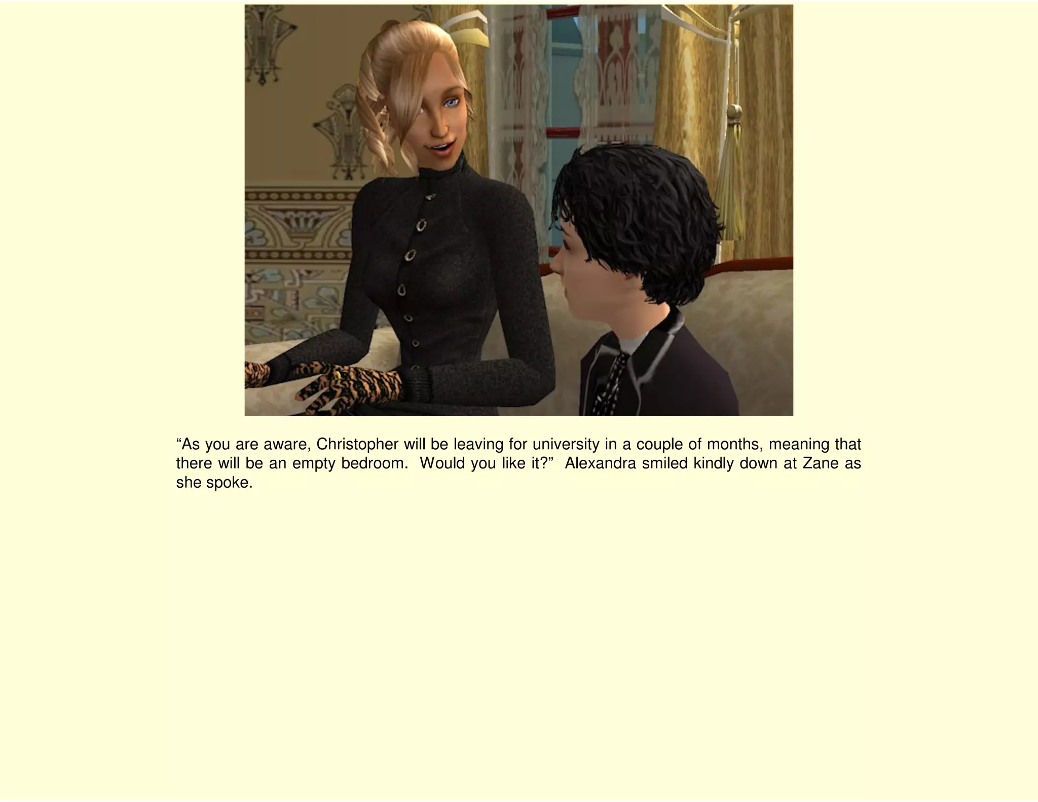 “As you are aware, Christopher will be leaving for university in a couple of months, meaning that
there will be an empty bedroom. Would you like it?” Alexandra smiled kindly down at Zane as
she spoke.
 