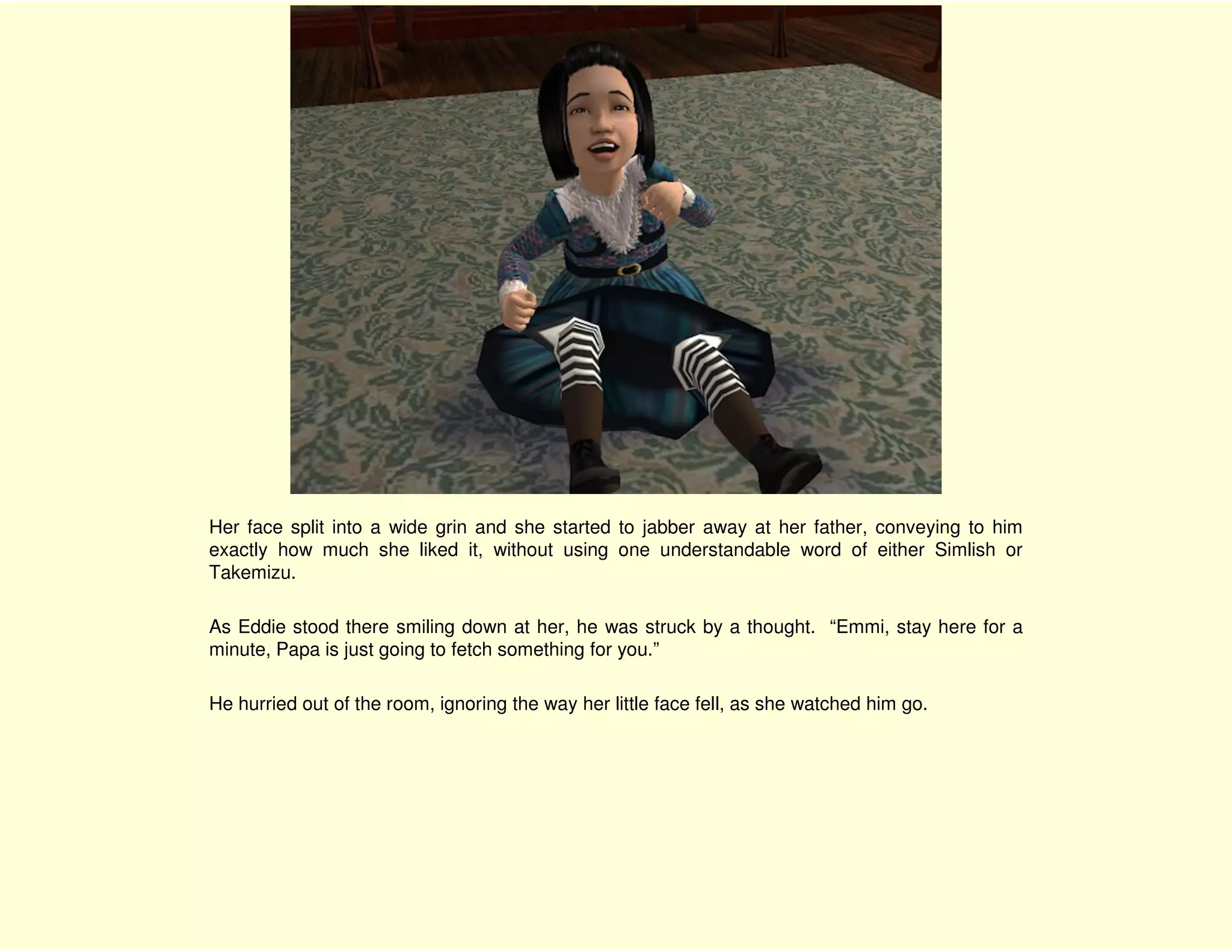 Her face split into a wide grin and she started to jabber away at her father, conveying to him
exactly how much she liked it, without using one understandable word of either Simlish or
Takemizu.

As Eddie stood there smiling down at her, he was struck by a thought. “Emmi, stay here for a
minute, Papa is just going to fetch something for you.”

He hurried out of the room, ignoring the way her little face fell, as she watched him go.
 