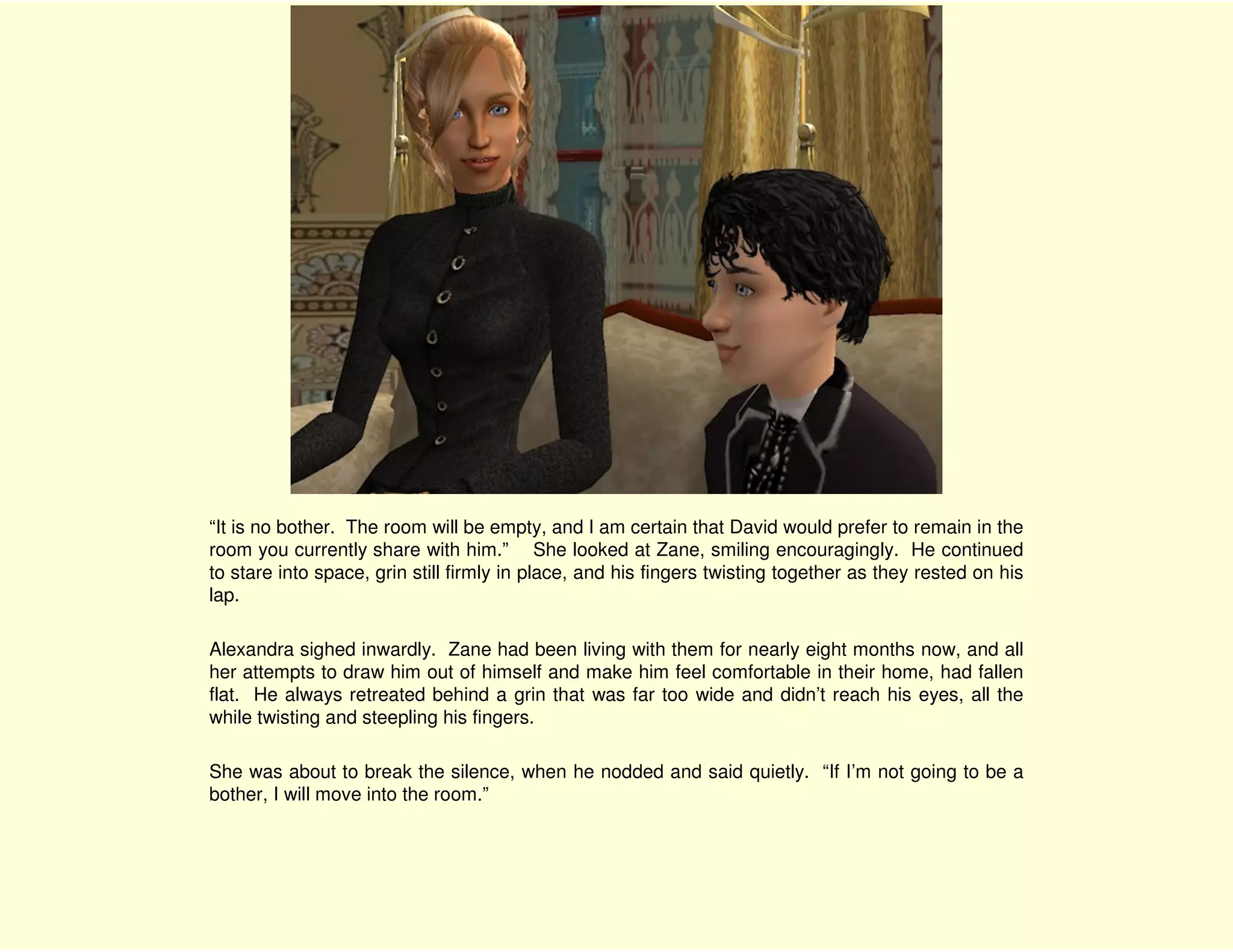 “It is no bother. The room will be empty, and I am certain that David would prefer to remain in the
room you currently share with him.” She looked at Zane, smiling encouragingly. He continued
to stare into space, grin still firmly in place, and his fingers twisting together as they rested on his
lap.

Alexandra sighed inwardly. Zane had been living with them for nearly eight months now, and all
her attempts to draw him out of himself and make him feel comfortable in their home, had fallen
flat. He always retreated behind a grin that was far too wide and didn’t reach his eyes, all the
while twisting and steepling his fingers.

She was about to break the silence, when he nodded and said quietly. “If I’m not going to be a
bother, I will move into the room.”
 