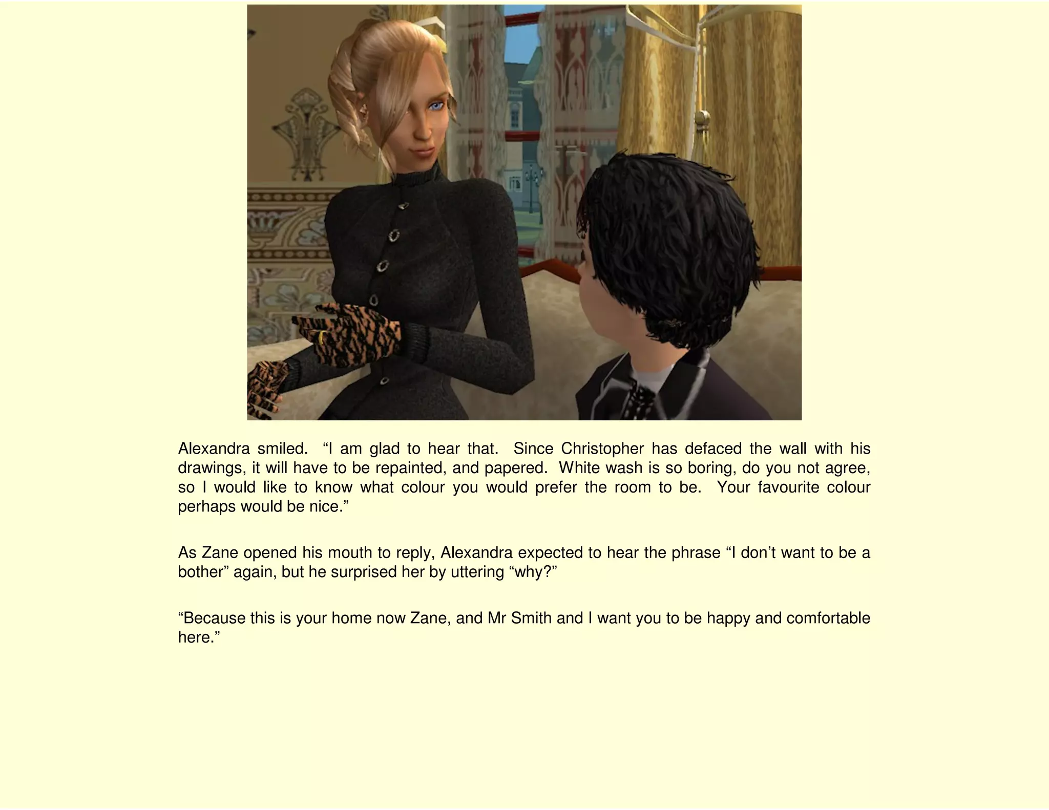 Alexandra smiled. “I am glad to hear that. Since Christopher has defaced the wall with his
drawings, it will have to be repainted, and papered. White wash is so boring, do you not agree,
so I would like to know what colour you would prefer the room to be. Your favourite colour
perhaps would be nice.”

As Zane opened his mouth to reply, Alexandra expected to hear the phrase “I don’t want to be a
bother” again, but he surprised her by uttering “why?”

“Because this is your home now Zane, and Mr Smith and I want you to be happy and comfortable
here.”
 