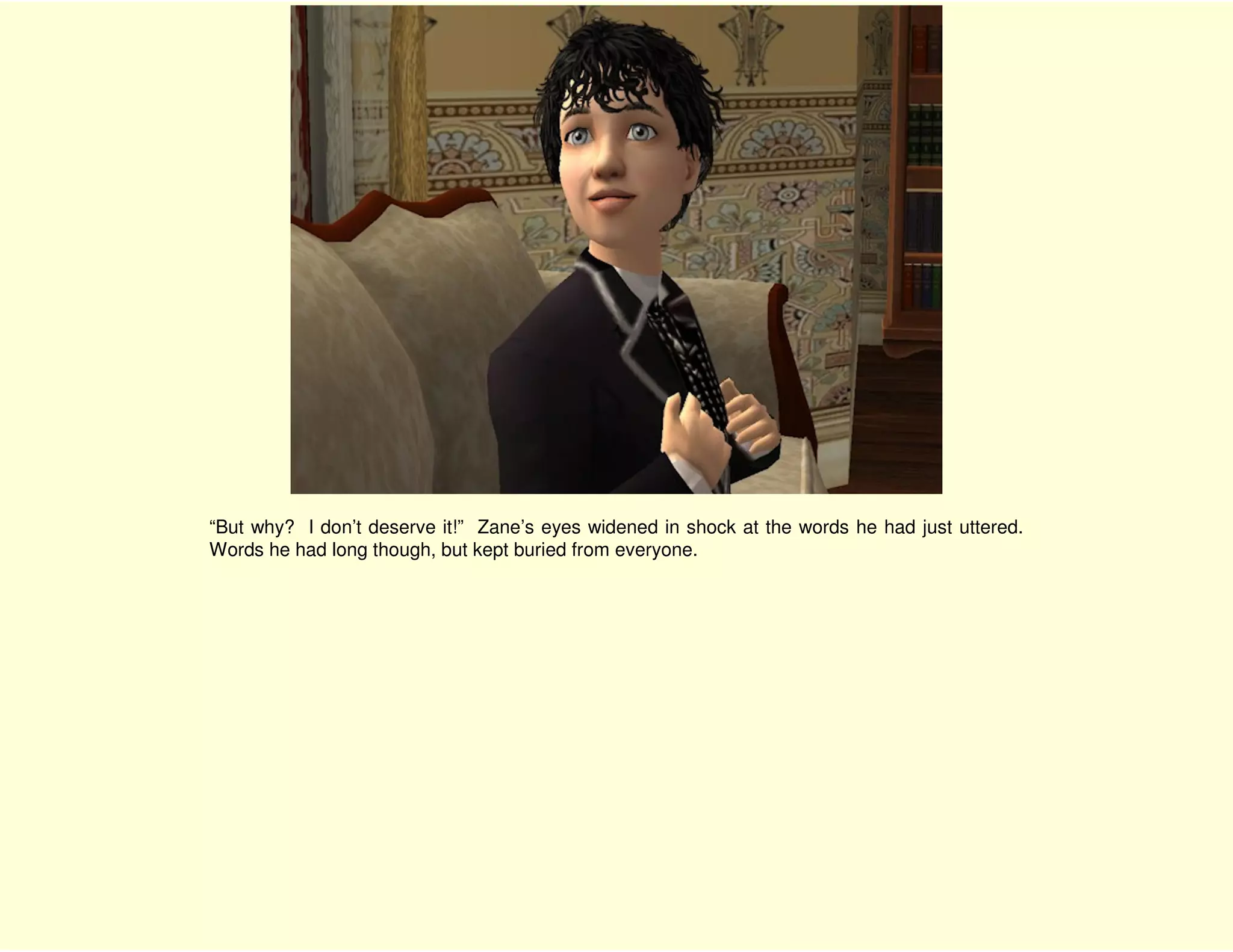 “But why? I don’t deserve it!” Zane’s eyes widened in shock at the words he had just uttered.
Words he had long though, but kept buried from everyone.
 