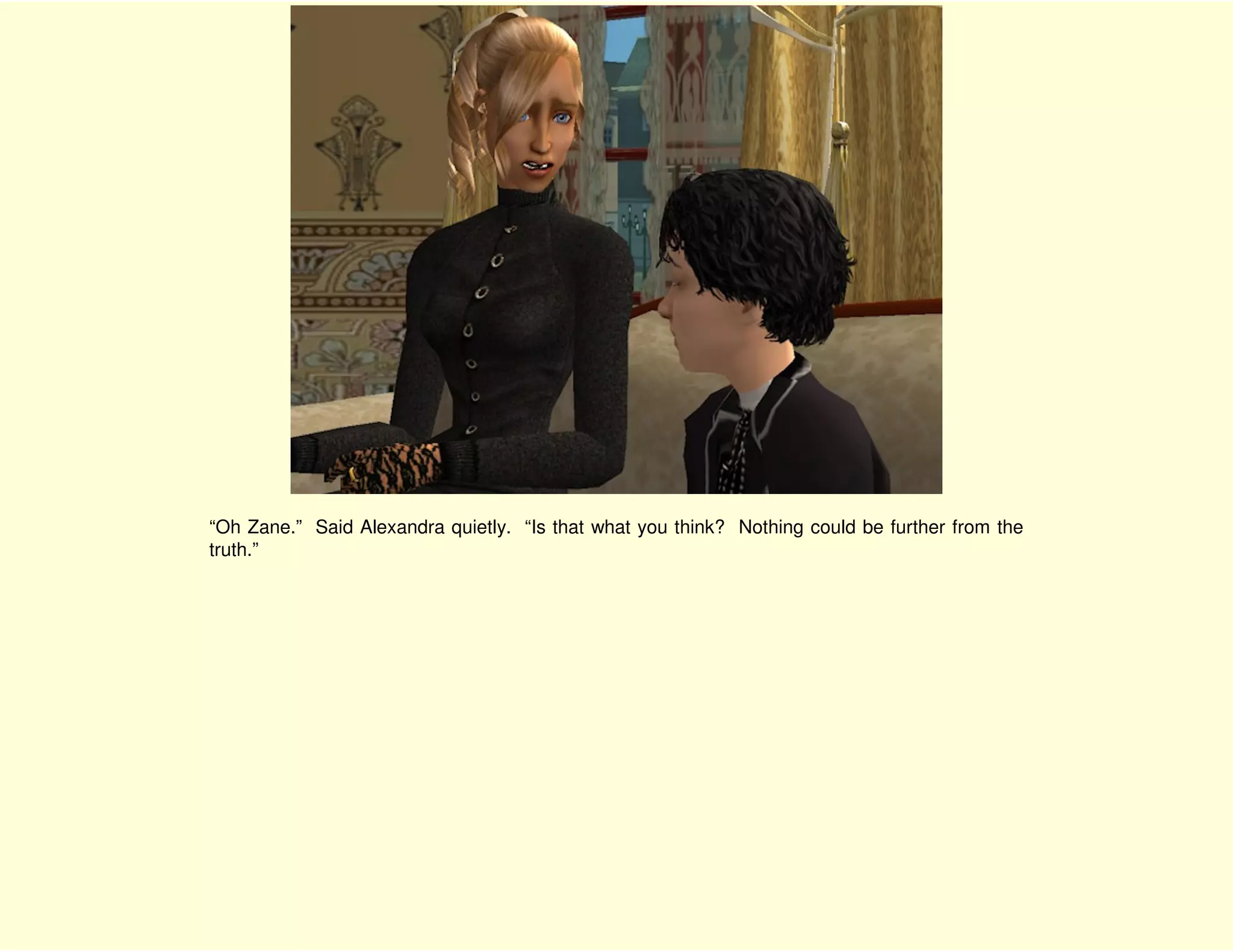 “Oh Zane.” Said Alexandra quietly. “Is that what you think? Nothing could be further from the
truth.”
 