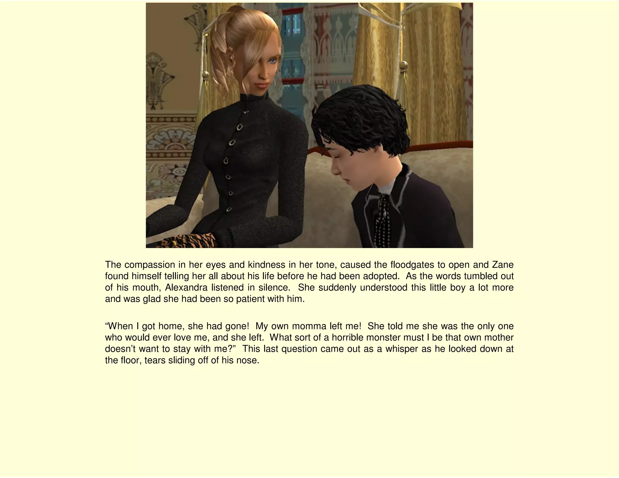 The compassion in her eyes and kindness in her tone, caused the floodgates to open and Zane
found himself telling her all about his life before he had been adopted. As the words tumbled out
of his mouth, Alexandra listened in silence. She suddenly understood this little boy a lot more
and was glad she had been so patient with him.

“When I got home, she had gone! My own momma left me! She told me she was the only one
who would ever love me, and she left. What sort of a horrible monster must I be that own mother
doesn’t want to stay with me?” This last question came out as a whisper as he looked down at
the floor, tears sliding off of his nose.
 