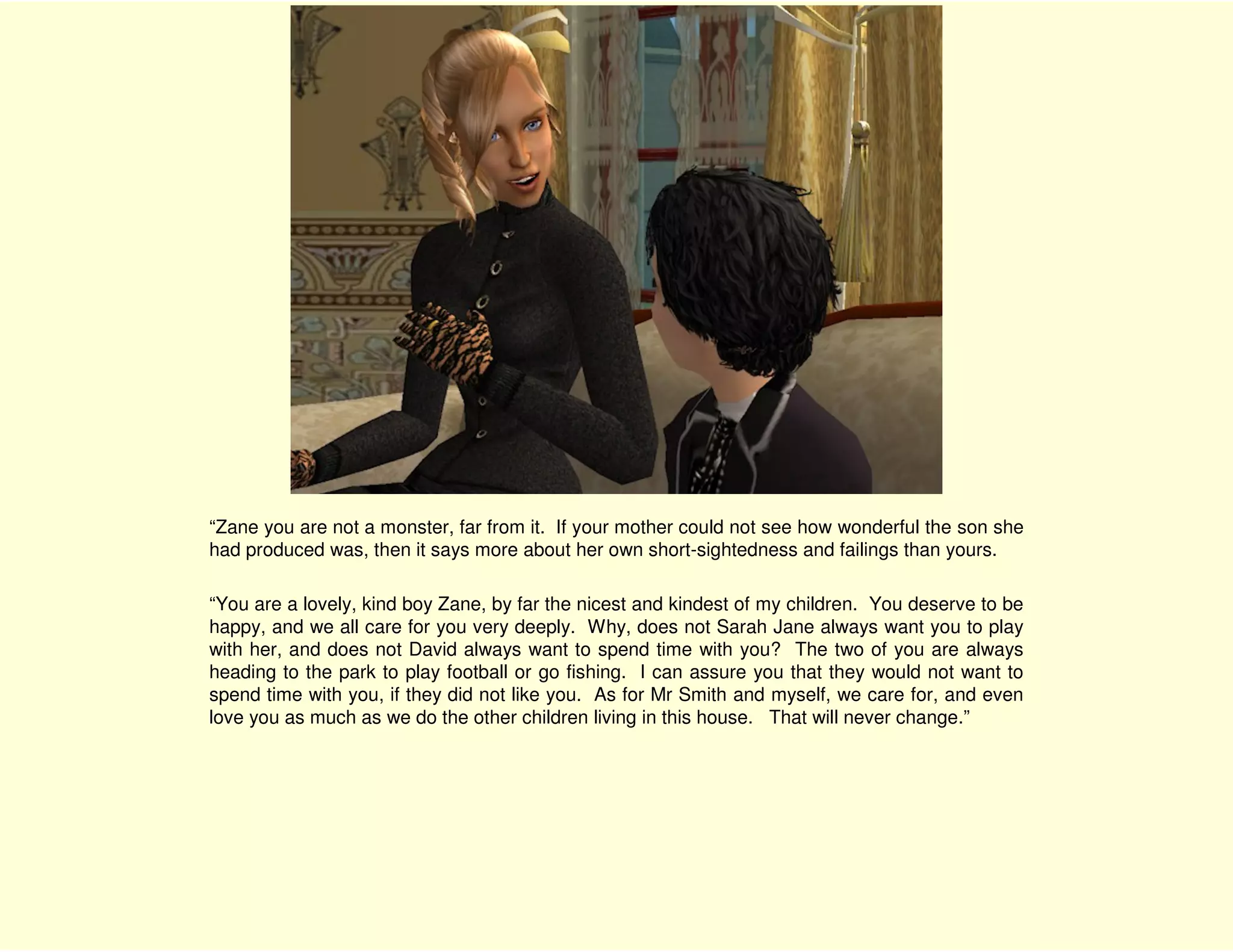 “Zane you are not a monster, far from it. If your mother could not see how wonderful the son she
had produced was, then it says more about her own short-sightedness and failings than yours.

“You are a lovely, kind boy Zane, by far the nicest and kindest of my children. You deserve to be
happy, and we all care for you very deeply. Why, does not Sarah Jane always want you to play
with her, and does not David always want to spend time with you? The two of you are always
heading to the park to play football or go fishing. I can assure you that they would not want to
spend time with you, if they did not like you. As for Mr Smith and myself, we care for, and even
love you as much as we do the other children living in this house. That will never change.”
 