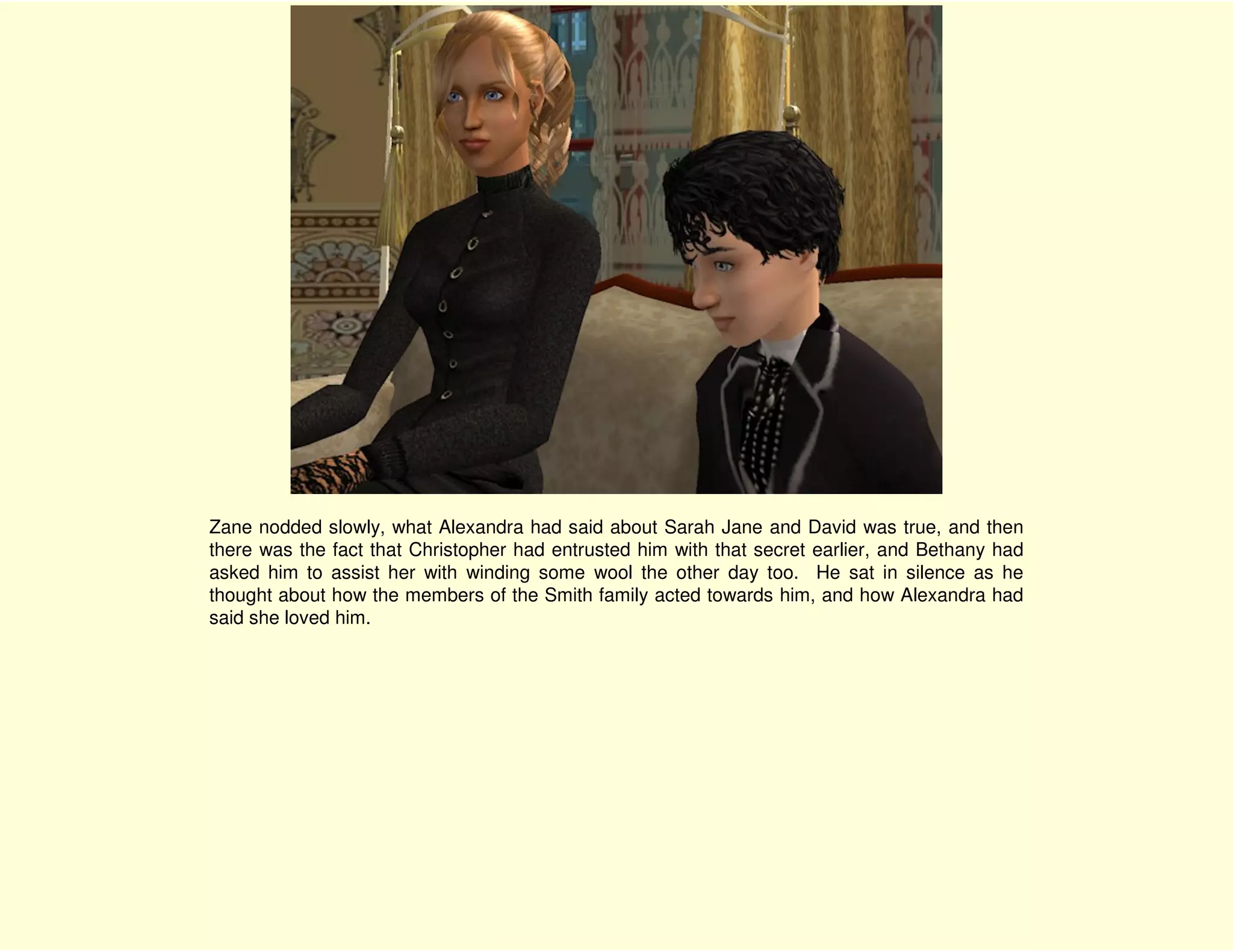 Zane nodded slowly, what Alexandra had said about Sarah Jane and David was true, and then
there was the fact that Christopher had entrusted him with that secret earlier, and Bethany had
asked him to assist her with winding some wool the other day too. He sat in silence as he
thought about how the members of the Smith family acted towards him, and how Alexandra had
said she loved him.
 