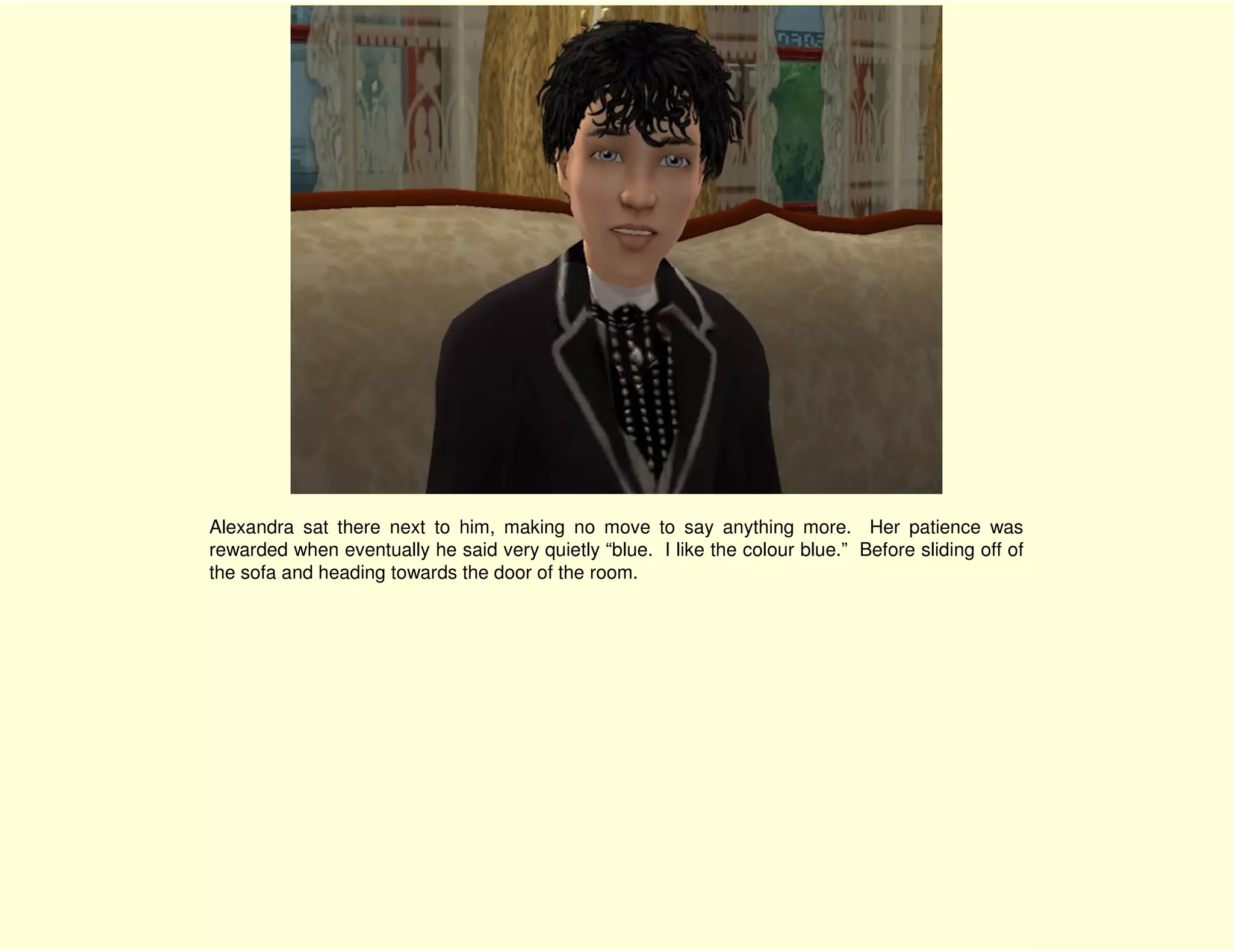 Alexandra sat there next to him, making no move to say anything more. Her patience was
rewarded when eventually he said very quietly “blue. I like the colour blue.” Before sliding off of
the sofa and heading towards the door of the room.
 