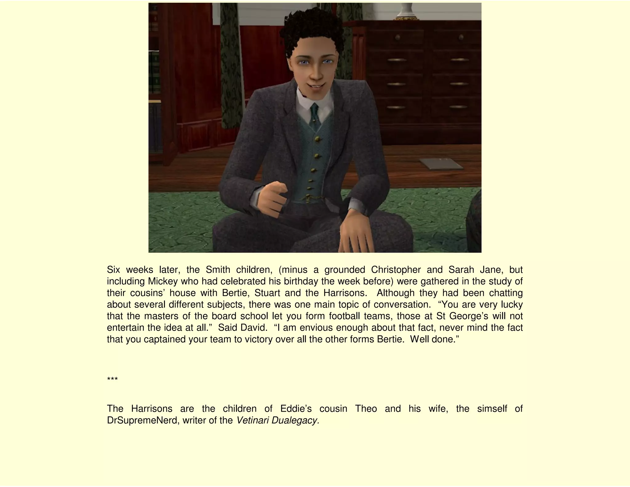 Six weeks later, the Smith children, (minus a grounded Christopher and Sarah Jane, but
including Mickey who had celebrated his birthday the week before) were gathered in the study of
their cousins’ house with Bertie, Stuart and the Harrisons. Although they had been chatting
about several different subjects, there was one main topic of conversation. “You are very lucky
that the masters of the board school let you form football teams, those at St George’s will not
entertain the idea at all.” Said David. “I am envious enough about that fact, never mind the fact
that you captained your team to victory over all the other forms Bertie. Well done.”



***

The Harrisons are the children of Eddie’s cousin Theo and his wife, the simself of
DrSupremeNerd, writer of the Vetinari Dualegacy.
 