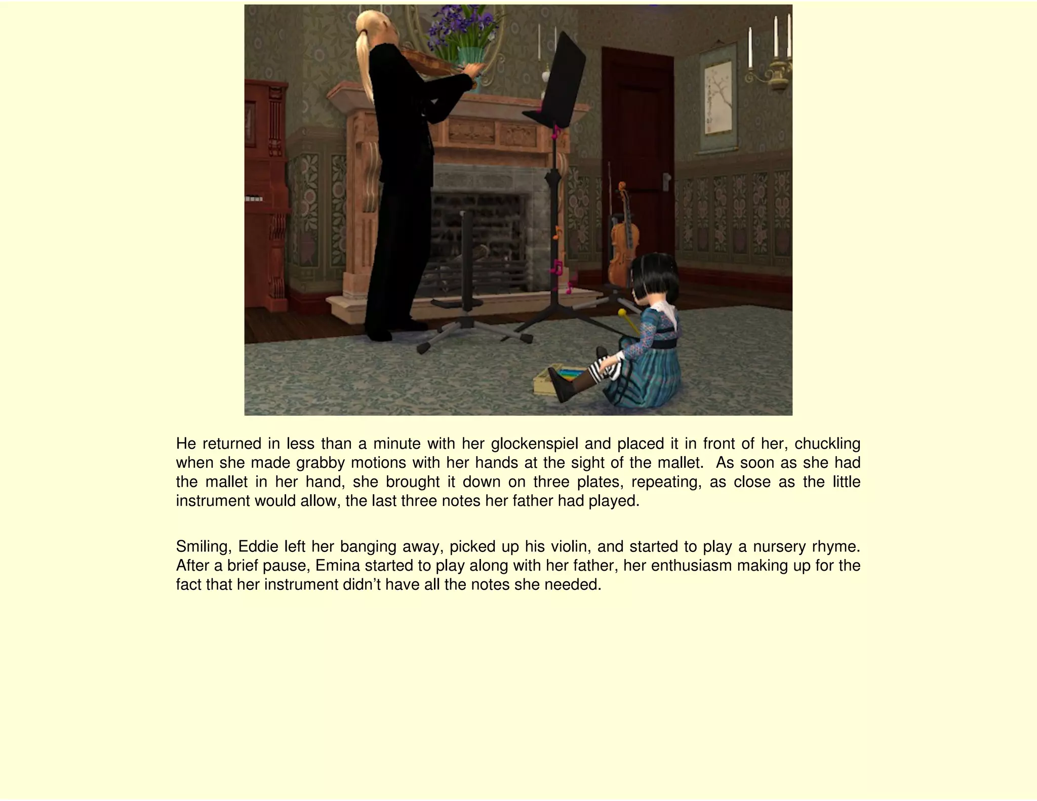 He returned in less than a minute with her glockenspiel and placed it in front of her, chuckling
when she made grabby motions with her hands at the sight of the mallet. As soon as she had
the mallet in her hand, she brought it down on three plates, repeating, as close as the little
instrument would allow, the last three notes her father had played.

Smiling, Eddie left her banging away, picked up his violin, and started to play a nursery rhyme.
After a brief pause, Emina started to play along with her father, her enthusiasm making up for the
fact that her instrument didn’t have all the notes she needed.
 