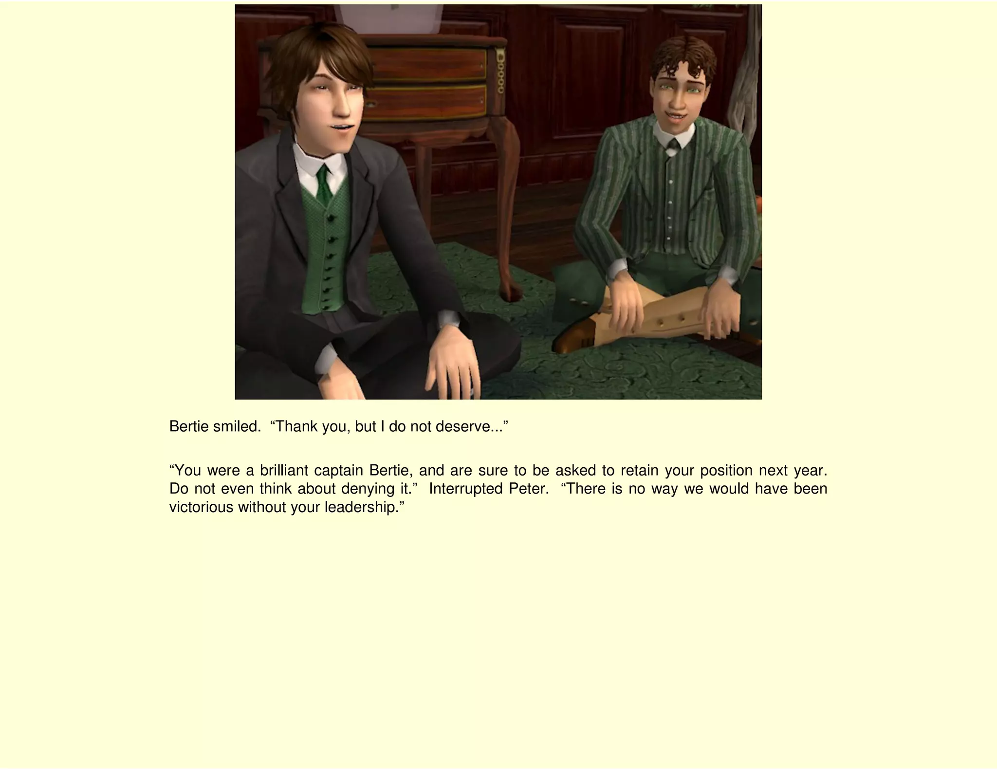 Bertie smiled. “Thank you, but I do not deserve...”

“You were a brilliant captain Bertie, and are sure to be asked to retain your position next year.
Do not even think about denying it.” Interrupted Peter. “There is no way we would have been
victorious without your leadership.”
 