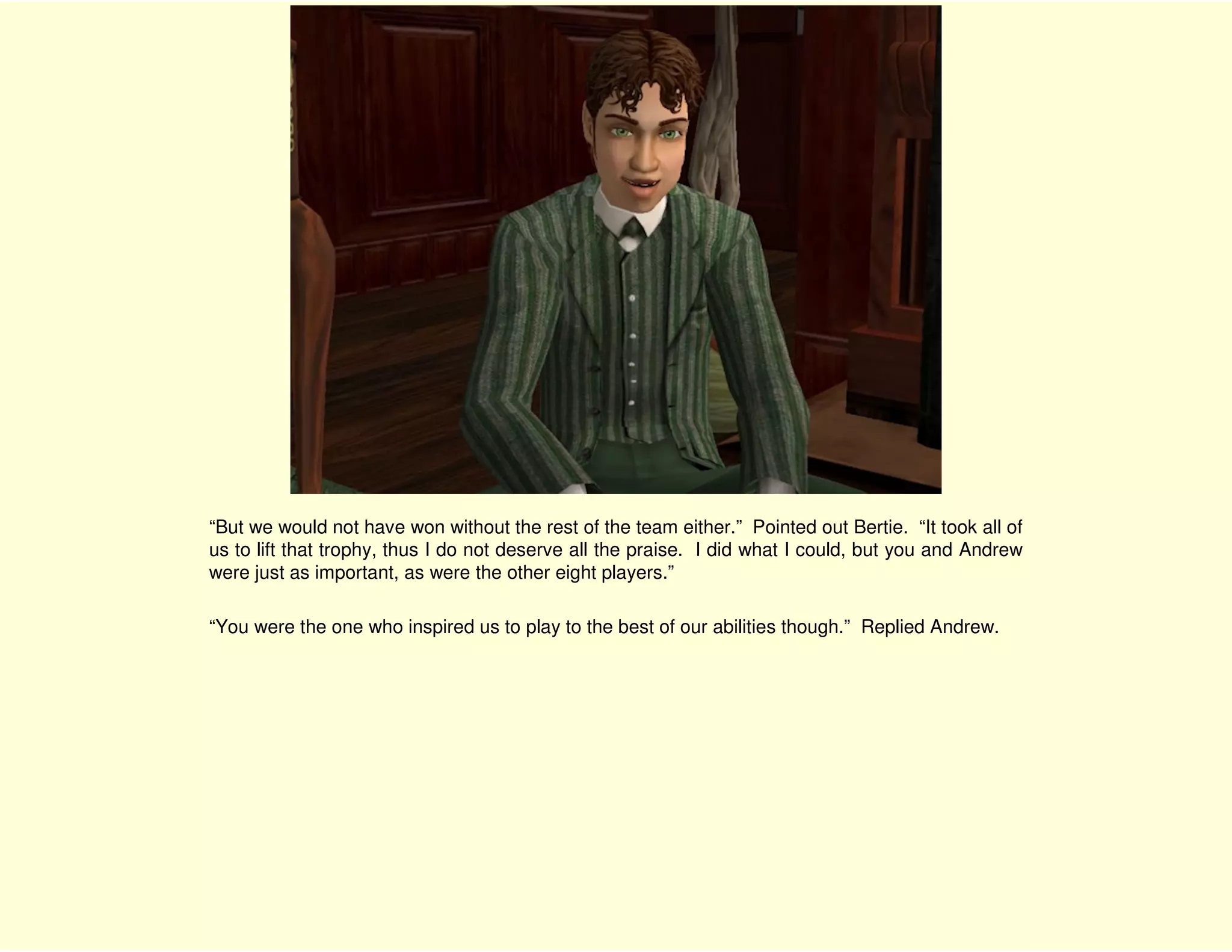 “But we would not have won without the rest of the team either.” Pointed out Bertie. “It took all of
us to lift that trophy, thus I do not deserve all the praise. I did what I could, but you and Andrew
were just as important, as were the other eight players.”

“You were the one who inspired us to play to the best of our abilities though.” Replied Andrew.
 
