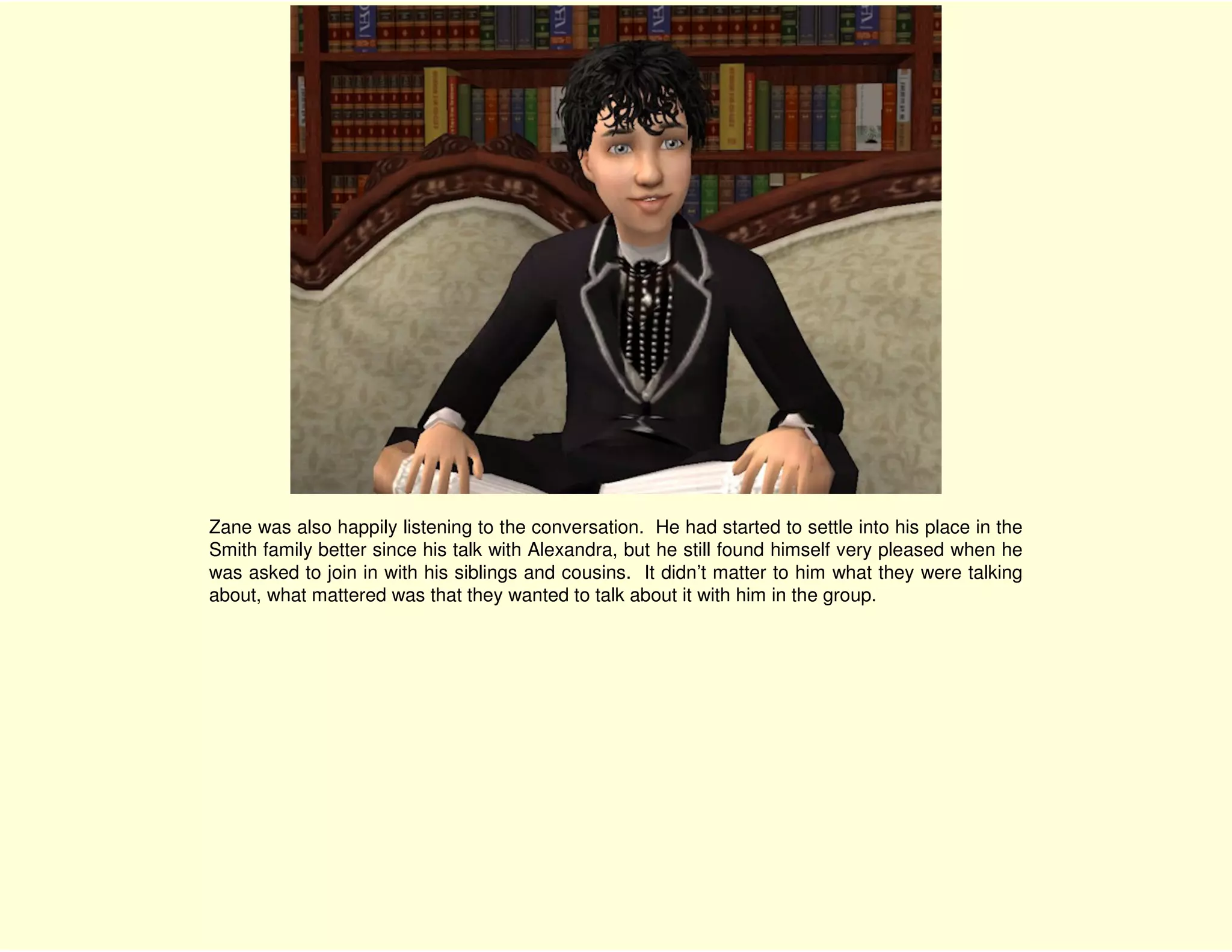 Zane was also happily listening to the conversation. He had started to settle into his place in the
Smith family better since his talk with Alexandra, but he still found himself very pleased when he
was asked to join in with his siblings and cousins. It didn’t matter to him what they were talking
about, what mattered was that they wanted to talk about it with him in the group.
 