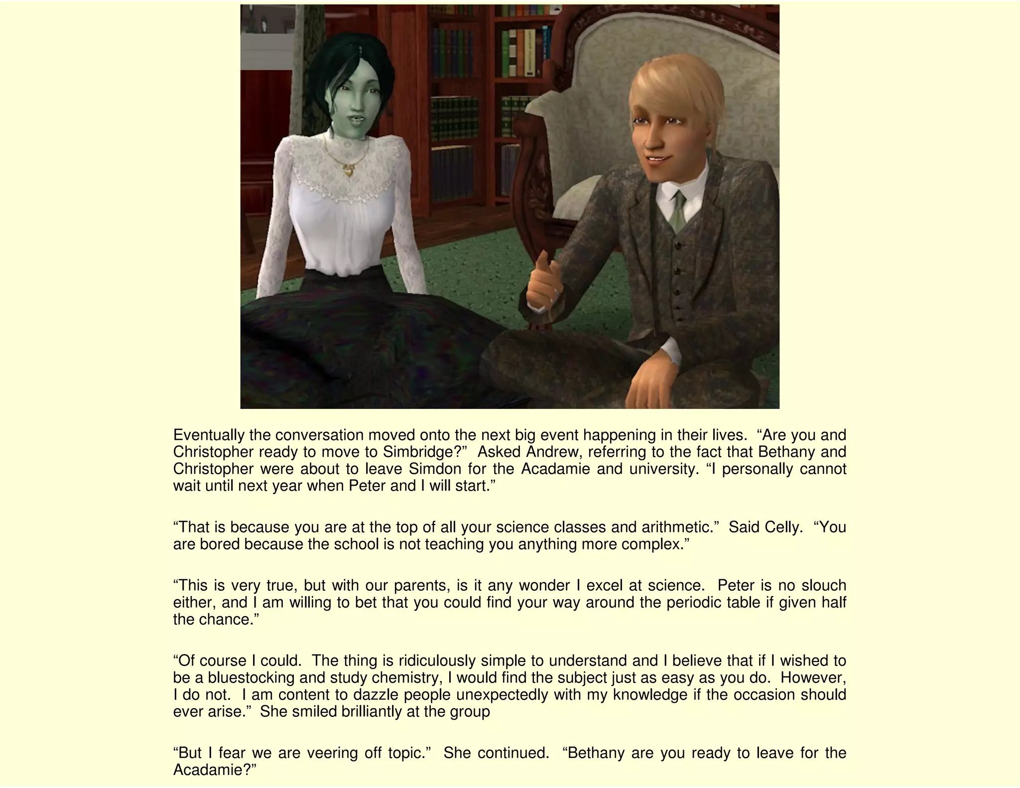 Eventually the conversation moved onto the next big event happening in their lives. “Are you and
Christopher ready to move to Simbridge?” Asked Andrew, referring to the fact that Bethany and
Christopher were about to leave Simdon for the Acadamie and university. “I personally cannot
wait until next year when Peter and I will start.”

“That is because you are at the top of all your science classes and arithmetic.” Said Celly. “You
are bored because the school is not teaching you anything more complex.”

“This is very true, but with our parents, is it any wonder I excel at science. Peter is no slouch
either, and I am willing to bet that you could find your way around the periodic table if given half
the chance.”

“Of course I could. The thing is ridiculously simple to understand and I believe that if I wished to
be a bluestocking and study chemistry, I would find the subject just as easy as you do. However,
I do not. I am content to dazzle people unexpectedly with my knowledge if the occasion should
ever arise.” She smiled brilliantly at the group

“But I fear we are veering off topic.” She continued. “Bethany are you ready to leave for the
Acadamie?”
 