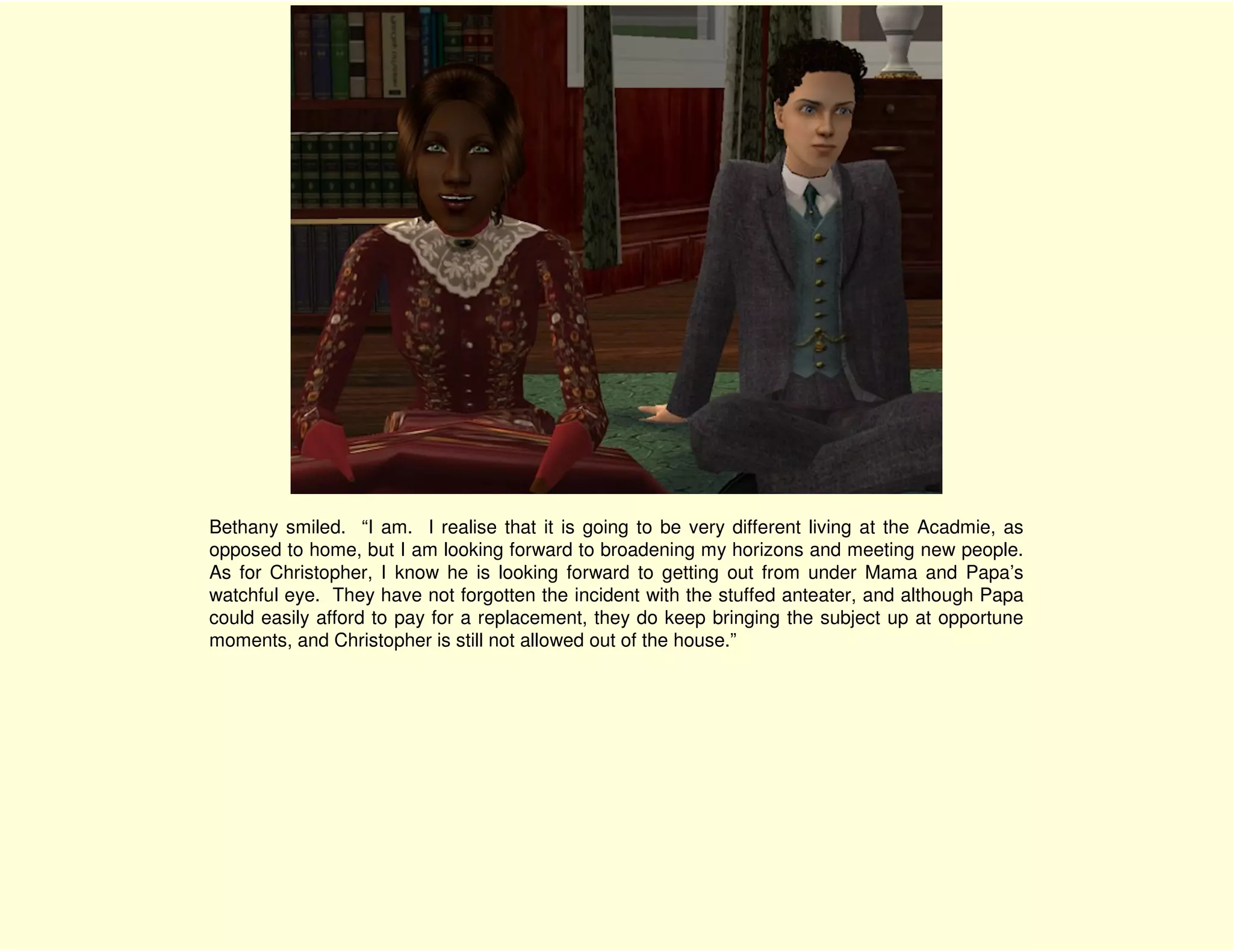 Bethany smiled. “I am. I realise that it is going to be very different living at the Acadmie, as
opposed to home, but I am looking forward to broadening my horizons and meeting new people.
As for Christopher, I know he is looking forward to getting out from under Mama and Papa’s
watchful eye. They have not forgotten the incident with the stuffed anteater, and although Papa
could easily afford to pay for a replacement, they do keep bringing the subject up at opportune
moments, and Christopher is still not allowed out of the house.”
 